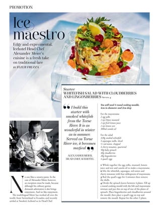 PROMOTION



   Ice
   maestro
   Edgy and experimental,
   Icehotel Head Chef
   Alexander Meier’s
   cuisine is a fresh take
   on traditional fare
   BY   FLEUR FRUZZA




                                                     Starter
                                                     WHITEFISH SALAD WITH CLOUDBERRIES
                                                     AND LINGONBERRIES Serves 4

                                                                             You will need 4 round cooking moulds,
                                                          I build this       4cm in diameter and 2cm deep
                                                          starter with       For the mayonnaise
                                                      smoked whiteﬁsh        2 egg yolks
                                                                             1 tsp Dijon mustard
                                                        from the Torne       1 tsp fresh lemon juice
                                                         River. It is as     1 tsp lemon zest
                                                                             300ml canola oil
                                                     wonderful in winter
                                                         as in summer.       For the salad
                                                                             320g smoked whitefish
                                                       Served on Torne       4 asparagus stalks, sliced
                                                     River ice, it becomes   ½ red onion, chopped
                                                                             4 cherry tomatoes, quartered
                                                            magical          50g baby spinach
                                                                             40g cloudberries
                                                       ALEXANDER MEIER,      20g lingonberries
                                                      HEAD CHEF, ICEHOTEL    4 quail’s eggs

                                                                             1 Whisk together the egg yolks, mustard, lemon
                                                                             juice and zest and canola oil to make a mayonnaise.
                                                                             2 Mix the whitefish, asparagus, red onion and
                                                                             cherry tomatoes with four tablespoons of mayonnaise.
                o one likes a smarty-pants. In the                           3 Boil the quail’s eggs for 4 minutes then remove




N
                case of Alexander Meier, however,                            the shells.
                an exception must be made, because                           4 Divide the spinach leaves between 4 plates. Fill up
                although his culinary genius                                 a round cooking mould with the fish and mayonnaise
                demands admiration it also brings                            mixture and put this on top of one of the plates of
                enjoyment. And we like enjoyment.                            spinach. Place lingonberries and cloudberries around
   The multilingual Meier has worked all over the                            the mould, then place a quail’s egg on top and
world, from Switzerland to Ecuador, and recently                             remove the mould. Repeat for the other 3 plates.
settled at Sweden’s Icehotel as its Head Chef.
 