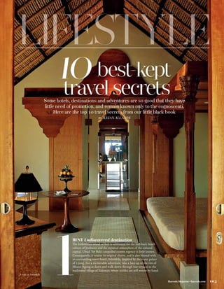 10 best-kept
                              travel secrets
                      Some hotels, destinations and adventures are so good that they have
                      little need of promotion, and remain known only to the cognoscenti.
                            Here are the top 10 travel secrets from our little black book
                                                        BY JULIAN ALLASON




A suite at Amankila        1       BEST Undiscovered destination
                                   The Indonesian island of Bali is celebrated for the laid-back beach
                                   culture of Jimbaran and the mystical atmosphere of the cultural
                                   capital, Ubud. Yet Bali’s unspoiled eastern regency is little known.
                                   Consequently, it retains its original charm, and is also blessed with
                                   an outstanding resort hotel, Amankila, inspired by the water palace
                                   of Ujung. For a memorable adventure, take a Jeep up to the rim of
                                   Mount Agung at dawn and walk down through rice terraces to the
                                   traditional village of Sideman, where textiles are still woven by hand.


                                                                                                             Harrods Magazine • harrods.com   103
 