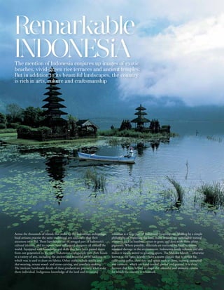 Remarkable
INDONESiA
The mention of Indonesia conjures up images of exotic
beaches, vivid-green rice terraces and ancient temples.
But in addition to its beautiful landscapes, the country
is rich in arts, culture and craftsmanship




Across the thousands of islands that make up the Indonesian archipelago,        resources is a large part of Indonesia’s creativity too. Abiding by a simple
local artisans practise the same traditional arts and crafts that their         philosophy of respecting the land, many artisans use sustainable natural
ancestors once did. These handicrafts are an integral part of Indonesia’s       resources such as bamboo, rattan or grass, and dyes made from plant
cultural identity, and its exports have influenced designers all around the     pigments. Where possible, materials are nurtured by hand to ensure
world. Equipped with knowledge and skills that have been passed down            minimal damage to the environment. Indonesia’s fertile volcanic soil also
from one generation to the next, Indonesian craftspeople turn their hands       makes it ideally suited to growing spices. The Maluku Islands – otherwise
to a variety of arts, including the ancient and beautiful art of batiking, in   known as the Spice Islands – have a warm climate that is perfect for
which wax is used to draw on fabrics. Other crafts include textile and          cultivating coffee, chocolate and spices such as clove, nutmeg, tamarind
ikat weaving, ornate wood- and stone-carving, and jewellery-making.             and turmeric, which are hand-tended, peeled and ground. It is these
The intricate handmade details of these products are precisely what make        flavours that have helped to shape the colourful and aromatic cuisine
them individual. Indigenous knowledge of the land and its natural               for which the country is renowned.
 