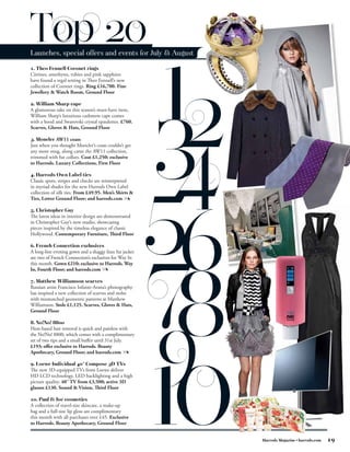 Top 20
Launches, special offers and events for July & August

1. Theo Fennell Coronet rings
Citrines, amethysts, rubies and pink sapphires
have found a regal setting in Theo Fennell’s new
collection of Coronet rings. Ring £16,700. Fine
Jewellery & Watch Room, Ground Floor

2. William Sharp cape
A glamorous take on this season’s must-have item,
William Sharp’s luxurious cashmere cape comes
with a hood and Swarovski crystal epaulettes. £760.
Scarves, Gloves & Hats, Ground Floor

3. Moncler AW11 coats
Just when you thought Moncler’s coats couldn’t get
any more snug, along came the AW11 collection,
trimmed with fur collars. Coat £1,250; exclusive
to Harrods. Luxury Collections, First Floor

4. Harrods Own Label ties
Classic spots, stripes and checks are reinterpreted
in myriad shades for the new Harrods Own Label
collection of silk ties. From £49.95. Men’s Shirts &
Ties, Lower Ground Floor; and harrods.com

5. Christopher Guy
The latest ideas in interior design are demonstrated
in Christopher Guy’s new studio, showcasing
pieces inspired by the timeless elegance of classic
Hollywood. Contemporary Furniture, Third Floor

6. French Connection exclusives
A long-line evening gown and a shaggy faux fur jacket
are two of French Connection’s exclusives for Way In
this month. Gown £210; exclusive to Harrods. Way
In, Fourth Floor; and harrods.com

7. Matthew Williamson scarves
Russian artist Francisco Infante-Arana’s photography
has inspired a new collection of scarves and stoles
with mismatched geometric patterns at Matthew
Williamson. Stole £1,125. Scarves, Gloves & Hats,
Ground Floor

8. No!No! 8800
Heat-based hair removal is quick and painless with
the No!No! 8800, which comes with a complimentary
set of two tips and a small buffer until 31st July.
£193; offer exclusive to Harrods. Beauty
Apothecary, Ground Floor; and harrods.com

9. Loewe Individual 40˝ Compose 3D TVs
The new 3D-equipped TVs from Loewe deliver
HD LCD technology, LED backlighting and a high
picture quality. 40˝ TV from £3,500; active 3D
glasses £130. Sound & Vision, Third Floor

10. Paul & Joe cosmetics
A collection of travel-size skincare, a make-up
bag and a full-size lip gloss are complimentary
this month with all purchases over £45. Exclusive
to Harrods. Beauty Apothecary, Ground Floor


                                                        Harrods Magazine • harrods.com   19
 