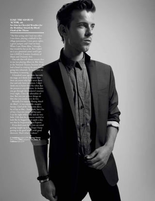 LUKE TREADAWAY
ACTOR, 26
See him in: Cheerful Weather for
the Wedding/Attack the Block/
Clash of the Titans

“The first acting role I had was when
I was three, playing a daffodil in the
village pantomime. I wore green tights,
a green jumper, and I had no lines.
When I saw Home Alone, I thought,
that would be fun to do. But I didn’t
see it as a potential career until I got
into LAMDA [London Academy of
Music and Dramatic Art].
   One role that will always remain dear
to me was playing Albert in War Horse
at the National Theatre, because we all
had a hand in creating the parts before
going into rehearsals. To see it now on
Broadway is amazing.
   A hundred years ago there was only
the stage, so I think it’s bizarre that
there are actors who have never done
that and only been on screen. I don’t
think one is better than the other, but
the process is very different. In theatre
you go through the character’s journey
every night. I love the adrenaline of
that. But you can achieve things on
film that you could never do live.
   Recently I’ve enjoyed filming Attack
the Block – it was enjoyable, escapist
fantasy. Clash of the Titans was also a
lot of fun to film – hard work, but a lot
of fun. I lost two stone for that part.
I ran for eight miles a day and ate very
little. I felt that the character needed to
look like he begged for an apple a day,
not that he frequented Pizza Express.
   If you don’t court fame, you can avoid
getting caught up in it. I hope I keep
getting to do good stories with good
directors. That’s what it’s about.”
J. Lindeberg jacket £299; Bottega Veneta
shirt £359; DG trousers £219; Dolce 
Gabbana belt £239
 
