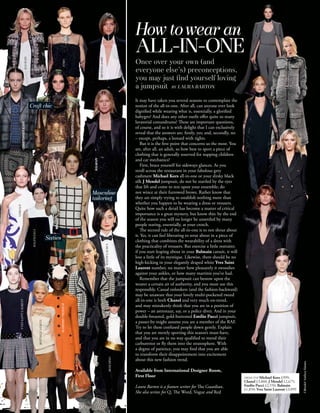 How to wear an
                                                                                                                    ALL-IN-ONE
                                                    ETRO                                                            Once over your own (and
                                                                                                                    everyone else’s) preconceptions,
                                                                                                                    you may just ﬁnd yourself loving
                                                                                                                    a jumpsuit BY LAURA BARTON
                                                                                                                    It may have taken you several seasons to contemplate the
                         Craft chic                                                                                 notion of the all-in-one. After all, can anyone ever look
                                                                                                                    dignified while wearing what is, essentially, a glorified
                                                                    ROBERTO CAVALLI




                                                                                                                    babygro? And does any other outfit offer quite so many
                                                                                                                    lavatorial conundrums? These are important questions,
      CHRISTOPHER KANE




                                                                                                                    of course, and so it is with delight that I can exclusively
                                                                                                                    reveal that the answers are: firstly, yes; and, secondly, no
                                                                                                                    – except, perhaps, a leotard with tights.
                                                                                                                       But it is the first point that concerns us the most. You
                                                                                                                    are, after all, an adult, so how best to sport a piece of
                                                                                                                    clothing that is generally reserved for napping children
                                                                                                                    and car mechanics?
                                                                                               BALMAIN




                                                                                                                       First, brace yourself for sideways glances. As you
                                                                                                                    stroll across the restaurant in your fabulous grey
                                                                                                                    cashmere Michael Kors all-in-one or your slinky black
                                                                                                                    silk J Mendel jumpsuit, do not be startled by the eyes
                                                                                                                    that lift and come to rest upon your ensemble; do
                                                                                               Masculine            not wince at their furrowed brows. Rather know that
                                                                                               tailoring            they are simply trying to establish nothing more than
                                                                                                                    whether you happen to be wearing a dress or trousers.
                                                                                                                    Quite how such a detail has become a matter of critical
                                                                                                                    importance is a great mystery, but know this: by the end
                                                                                                                    of the season you will no longer be unsettled by many
                                                                                                                    people staring, essentially, at your crotch.
                                                                                                                       The second rule of the all-in-one is to not shout about
                          BALENCIAGA




                                                                                                                    it. Yes, it can feel liberating to strut about in a piece of
                                       Sixties                                                                      clothing that combines the wearability of a dress with
                                                                                                                    the practicality of trousers. But exercise a little restraint;
                                                                                                                    if you start leaping about in your Balmain catsuit, it will
                                            PRADA




                                                                                                                    lose a little of its mystique. Likewise, there should be no
                                                                                                                    high-kicking in your elegantly draped white Yves Saint
                                                                                                                    Laurent number, no matter how pleasantly it swooshes
                                                                                                                    against your ankles, or how many martinis you’ve had.
                                                                                                                       Remember that the jumpsuit can bestow upon the
                                                                                                                    wearer a certain air of authority, and you must use this
                                                                                                                    responsibly. Casual onlookers (and the fashion-backward)
                                                                                                                    may be unaware that your lovely multi-pocketed tweed
                                                                                                                    all-in-one is both Chanel and very much on-trend,
YVES SAINT LAURENT




                                                 BURBERRY PRORSUM




                                                                                                                    and may mistakenly think that you are in a position of
                                                                                                                    power – an astronaut, say, or a police diver. And in your
                                                                                                                    double-breasted, gold-buttoned Emilio Pucci jumpsuit,
                                                                                      CHANEL




                                                                                                                    a passer-by might assume you are a member of the RAF.
                                                                                                                    Try to let these confused people down gently. Explain
                                                                                                                    that you are merely sporting this season’s must-have,
                                                                                                                    and that you are in no way qualified to mend their
                                                                                                                    carburettor or fly them into the stratosphere. With
                                                                                                                    a degree of patience, you may find that you are able
                                                                                                                    to transform their disappointment into excitement
                                                                                                         MOSCHINO




                                                                                                                    about this new fashion trend.
                                                                                                                                                                                                                         J Mendel Anthea Simms




                                                                                                                    Available from International Designer Room,
                                                                                                                    First Floor                                                      FROM TOP Michael Kors £999;
                                                                                                                                                                                     Chanel £3,860; J Mendel £2,675;
                                                                                                                    Laura Barton is a feature writer for The Guardian.               Emilio Pucci £2,550; Balmain
                                                                                                                                                                                     £1,850; Yves Saint Laurent £3,099
                                                                                                                    She also writes for Q, The Word, Vogue and Red
 