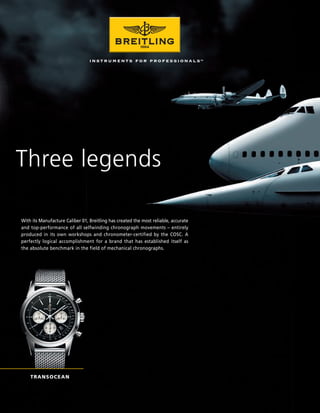 Three legends

With its Manufacture Caliber 01, Breitling has created the most reliable, accurate
and top-performance of all selfwinding chronograph movements – entirely
produced in its own workshops and chronometer-certified by the COSC. A
perfectly logical accomplishment for a brand that has established itself as
the absolute benchmark in the field of mechanical chronographs.




    TRANSOCEAN
 