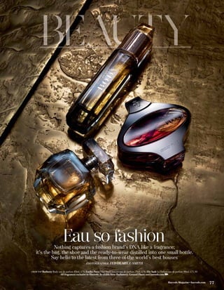 Eau so fashion
             Nothing captures a fashion brand’s DNA like a fragrance;
   it’s the bag, the shoe and the ready-to-wear distilled into one small bottle.
            Say hello to the latest from three of the world’s best houses
                                                 PHOTOGRAPHER         TED HUMBLE-SMITH

FROM TOP Burberry Body eau de parfum 85ml, £75; Emilio Pucci Miss Pucci Intense eau de parfum 75ml, £70; Elie Saab Le Parfum eau de parfum 90ml, £71.50
                          All fragrances exclusive to Harrods. Available from Perfumery, Ground Floor; and harrods.com

                                                                                                                            Harrods Magazine • harrods.com   77
 