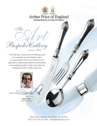 Art
         The


BespokeCutlery
                       of

       since 1902
“This collection is born out of my lifelong pursuit
      for creating the very best English cutlery.
  It’s a passion that’s been in my family for four
generations. Epitomising traditional craftsmanship
 and exceptional quality, I hope you’ll enjoy our
      sterling silver hollow handle collection.”




                  Simon Price
                 Chief Executive




                             Arthur Price of England, Silver Room, Second Floor
                           020 7730 1234, ext. 2495 harrods@arthurprice.com
 