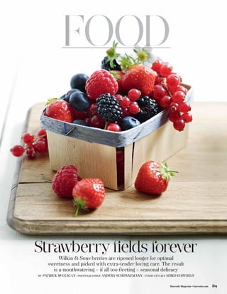 Strawberry ﬁelds forever
            Wilkin  Sons berries are ripened longer for optimal
       sweetness and picked with extra-tender loving care. The result
         is a mouthwatering – if all too ﬂeeting – seasonal delicacy
BY   PATRICK MCGUIGAN / PHOTOGRAPHER ANDERS SCHØNNEMANN / FOOD STYLIST SEIKO HATFIELD

                                                                        Harrods Magazine • harrods.com   89
 