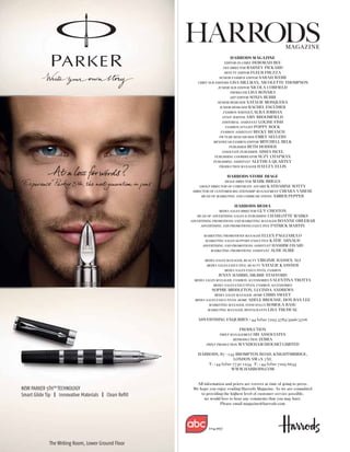 MAGAZINE
                       HARRODS MAGAZINE
                   EDITOR-IN-CHIEF DEBORAH BEE
                  ART DIRECTOR BARNEY PICKARD
                    DEPUTY EDITOR FLEUR FRUZZA
                SENIOR FASHION EDITOR SARAH WEBB
   CHIEF SUB-EDITORS LISA HILLMAN, NICOLETTE THOMPSON
               JUNIOR SUB-EDITOR NICOLA CORFIELD
                       PRODUCER LISA BONNICI
                       ART EDITOR SONJA BURRI
              SENIOR DESIGNER NATALIE MOSQUERA
                JUNIOR DESIGNER RACHEL ESCUDIER
                   FASHION WRITER LAURA JORDAN
                  STAFF WRITER AMY BROOMFIELD
                  EDITORIAL ASSISTANT LOUISE FISH
                    FASHION STYLIST POPPY ROCK
                 FASHION ASSISTANT BECKY BRANCH
                PICTURE RESEARCHER EMILY SELLERS
            MENSWEAR FASHION EDITOR MITCHELL BELK
                      PUBLISHER BETH HODDER
                  ASSOCIATE PUBLISHER AISHA ISCEL
             PUBLISHING COORDINATOR SUZY CHAPMAN
            PUBLISHING ASSISTANT ALETHEA QUARTEY
                PRODUCTION MANAGER HAYLEY ELLIS


                   HARRODS STORE IMAGE
                   IMAGE DIRECTORMARK BRIGGS
     GROUP DIRECTOR OF CORPORATE AFFAIRS KATHARINE WITTY
 DIRECTOR OF CUSTOMER RELATIONSHIP MANAGEMENT CHIARA VARESE
      HEAD OF MARKETING AND COMMUNICATIONS AMBER PEPPER


                       HARRODS MEDIA
               MEDIA SALES DIRECTOR GUY CHESTON
   HEAD OF ADVERTISING SALES & PUBLISHING CHARLOTTE MARKS
ADVERTISING PROMOTIONS AND MARKETING MANAGER ROANNE ORLEBAR
     ADVERTISING AND PROMOTIONS EXECUTIVE PATRICK MARTIN


      MARKETING PROMOTIONS MANAGER   ELLEN PAGLIARULO
       MARKETING SALES SUPPORT EXECUTIVEKATIE ARNAUD
     ADVERTISING AND PROMOTIONS ASSISTANT HASHIM JAVAID
         MARKETING PROMOTIONS ASSISTANT AUDE SUIRE


       MEDIA SALES MANAGER, BEAUTY VIRGINIE   HASSEN ALI
        MEDIA SALES EXECUTIVE, BEAUTY   NATALIE KASSNER
                   MEDIA SALES EXECUTIVES, FASHION
              JENNY HARRIS, HILBRE STAFFORD
 MEDIA SALES MANAGER, FASHION ACCESSORIES VALENTINA TROTTA
            MEDIA SALES EXECUTIVES, FASHION ACCESSORIES
           SOPHIE MIDDLETON, LUCINDA ANDREWS
            MEDIA SALES MANAGER, HOME CHRIS SWEET
  MEDIA SALES EXECUTIVES, HOME ADELE BROUSSE, HON BAN LEE
          MARKETING MANAGER, FOOD HALLS ROMOLA BASU
         MARKETING MANAGER, RESTAURANTS LISA TRUDEAU


   ADVERTISING ENQUIRIES +44 (0)20 7225 5783/5996/5706

                         PRODUCTION
               PRINT MANAGEMENT HH ASSOCIATES
                      REPRODUCTION ZEBRA
        PRINT PRODUCTION WYNDEHAM [ROCHE] LIMITED


   HARRODS, 87—135 BROMPTON ROAD, KNIGHTSBRIDGE,
                     LONDON SW1X 7XL
       T: +44 (0)20 7730 1234 F: +44 (0)20 7225 6633
                   WWW.HARRODS.COM


  All information and prices are correct at time of going to press.
 We hope you enjoy reading Harrods Magazine. As we are committed
     to providing the highest level of customer service possible,
       we would love to hear any comments that you may have.
                Please email magazine@harrods.com




         104,997
 