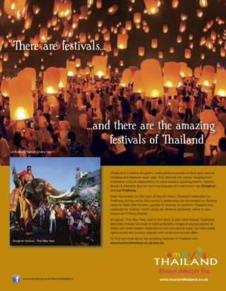 There are festivals...




                                             ...and there are the amazing
                                                   festivals of Thailand
Loi Krathong festival, Chiang Mai




                                                  Thailand is a festive Kingdom, celebrating hundreds of local and national
                                                  holidays and festivals each year. Thai festivals are varied, ranging from
                                                  traditional cultural celebrations to more modern sporting events, fashion
                                                  shows & concerts. But the two most popular and well-known are Songkran
                                                  and Loi Krathong.
                                                  Each November, on the night of the full moon, Thailand celebrates Loi
                                                  Krathong during which the country’s waterways are illuminated by floating
                                                  lanterns filled with flowers, candles & incense. In northern Thailand they
                                                  celebrate by making ‘merit’ using sky lanterns (pictured) which is also
                                                  known as Yi Peng festival.
                                                  Songkran, Thai New Year, held in mid-April, is also water based. Traditional
                                                  festivities include the ritual of bathing Buddha images & paying respect to
                                                  elders but more modern celebrations now include full scale, fun-filled water
                                                  fights across the country, popular with locals and tourists alike.
                                                  To find out more about the amazing festivals of Thailand visit
  Songkran festival - Thai New Year
                                                  www.tourismthailand.co.uk/see-do




          www.facebook.com/fanclubthailand                                           www.tourismthailand.co.uk
 