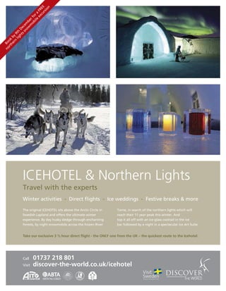 ur E
                                  n
                           xc RE
                               sio
                         	e 	F
                      ile r	a
                    ob fo
                   m r	
                  w be
                no em
             s	s ec
           ht 	D
        lig th
      rn y	9
    he 	b
  rt ok
no Bo




              ICEHOTEL & Northern Lights
              Travel	with	the	experts
              Winter	activities		-		Direct	ﬂights		-		Ice	weddings		-		Festive	breaks	&	more

              The	original	ICEHOTEL	sits	above	the	Arctic	Circle	in	   Torne,	in	search	of	the	northern	lights	which	will
              Swedish	Lapland	and	offers	the	ultimate	winter           reach	their	11	year	peak	this	winter.	And
              experience.	By	day	husky	sledge	through	enchanting       top	it	all	off	with	an	ice-glass	cocktail	in	the	ice
              forests,	by	night	snowmobile	across	the	frozen	River     bar	followed	by	a	night	in	a	spectacular	ice	Art	Suite.


              Take our exclusive 3 ½ hour direct ﬂight - the ONLY one from the UK – the quickest route to the Icehotel.




              Call	    01737 218 801
              Visit	   discover-the-world.co.uk/icehotel

               5042          ABTA No.V2823
 