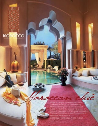 DISCOVER THE MAGIC OF




2 0 TH O C T O B E R – 1 8 TH D E C E M B E R 2 0 1 1




                                                        Moroccan chic
                                                            Escape to a magical wonderland this autumn
                                                            as Harrods treats you to an enchanting
                                                            Moroccan extravaganza you will never forget.
                                                            Indulge in a feast for the senses as you explore a
                                                            luxurious mosaic-adorned riad, savour outstanding
                                                            Moroccan hospitality, and select from an array of
                                                            exquisite, artisanal products.
                                                            INSPIRING MOROCCO, THIRD FLOOR
 