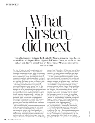 INTERVIEW




                                What
                               Kirsten
                               did next
               From child vampire to tragic Beth in Little Women, romantic comedies to
              action ﬁlms, it’s impossible to pigeonhole Kirsten Dunst, as her latest role
                in Lars von Trier’s apocalyptic art-house movie Melancholia conﬁrms
                                                                     BY   MATT MUELLER


              Ever since she landed the Best Actress prize at this year’s          summery Louis Vuitton dress – she’s just come from the Upper
              Cannes Film Festival for her role as a depressed bride in            West Side launch of her friend Sofia Coppola’s new Vuitton
              Melancholia, Kirsten Dunst has been feeling in a celebratory         collection – she strides elegantly to our corner table, where
              mood. “It was a big deal; it is a big deal. I keep celebrating,”     she orders chilled radish soup and an iced latté for lunch.
              she says with infectious delight. The celebratory splurge has           For those who haven’t paid attention to Dunst’s career in
              come with friends, family and colleagues. Dunst is proud of          recent years, Melancholia serves as one of those stand-up-and-
              her victory, and rightly so. “I’ve been working in this industry     take-notice moments that any actress with serious aspirations
              for a long time. Even though I’m only 29, it’s been 20 years         dreams of happening. It’s no surprise to hear Dunst say that
              of my life, and it feels good to be awarded something.”              she’s always paid heed to who has won the best actress prize
                 Melancholia comes from the mind of celebrated and                 “because it felt like a really important thing to win as an
              controversial Danish provocateur Lars von Trier. The film            actress in people that I admire”. Cannes’ bigwigs asked Dunst
              features Dunst as Justine, a bride who sinks into a terrible         to stay for their awards ceremony, telling her the film might
              depression on the day of her opulent wedding party but comes         win something. Von Trier, having been declared “persona
              to find a strange comfort in the fact that the Earth is on an        non grata” by the festival following a bizarre rant expressing
              apocalyptic collision course with the giant celestial body of        sympathy with the Nazis, was unlikely to be the recipient
              the title. Impending doom suits Justine – and Dunst rises            but Dunst wasn’t counting her chickens. She borrowed a
              to the occasion with a performance of wonderful depth                dress from Chanel and turned up at the Palme d’Or shindig
              and subtlety against von Trier’s lush dreamscape visuals.            “thinking not negatively but very rationally so that if it didn’t
              The notion of Dunst starring in a seriously adult European           happen, I wouldn’t be upset. When I was speaking to Lars
              art-house film might surprise some people, and it’s not              earlier that day, he said, ‘If I win for anything, please accept
              stretching matters to say that Melancholia is set to galvanise       it on my behalf and say that I’m a big idiot.’”
              the actress’ image and career.                                          As it was, her triumph shifted the spotlight away from
                 For an entire generation, Dunst has been the embodiment           von Trier’s strange antics – and she insists all is forgiven.
              of hip American teendom, but watching her stroll into a              “He’s a friend but the things he said were inappropriate,”
              restaurant in New York’s West Village dispels any notion             she says, adding, “He apologised. He felt very bad because
              that she’s still that winsome high-school cutie with the             it affected all of us.” But it hasn’t tainted her fond memories
                                                                                                                                                       Trunk Archive




              snaggle-toothed smile. She’s still sweet, and cute, the smile        of making the film in Sweden, not least because the fact
              still endearingly imperfect (a trait that gives her beauty an        that the Danish filmmaker had sought her out in the first
              unrefined quality and makes her interesting to watch). But           place “was a huge deal. When he told me that I had the
              today she’s also a vision of sophisticated adult poise. Sporting a   part, I got off the phone, ran upstairs and was just jumping f

26   Harrods Magazine • harrods.com
 