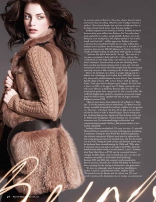 are so many routes to Burberry. These days a brand has to be about
                                      much more than just selling. Otherwise your brand just becomes a
                                      product. I have always thought that you have to make sure that, at
                                      the heart of your brand, there’s more than just product.”
                                         Burberry experiences are currently as follows: Burberry Facebook
                                      has more than seven million fans; Burberry YouTube videos have
                                      been watched by five million people globally; Burberry Art of the
                                      Trench (a social media project that displays photos of fans in their
                                      trench coats) has had 11 million page views; Burberry Acoustic
                                      (a showcase for young British bands) has over eight million fans;
                                      Burberry.com is translated into five languages and is accessible in 45
                                      countries; there are over 300,000 followers on Twitter. Is it hard, I
                                      wonder, for Bailey to keep up with all the traffic that he is creating?
                                         “I embrace that side of social media,” he says. “I love that it’s a
                                      two-way conversation. I don’t read it all – I dip in and out. You
                                      couldn’t look at every single thing. I care about it, but I don’t worry
                                      about ‘comments’, because as soon as you start obsessing about
                                      them, you lose your focus and your point of view, and you’re just
                                      worrying too much about what other people think. I’m not seriously
                                      expecting everyone to like everything we do. It’s just not possible.”
                                         True to his Yorkshire roots, Bailey is straight-talking and for a
                                      fashion bod, refreshingly level-headed. Born in Halifax, the son
                                      of a joiner and a window-dresser, he went directly from London’s
                                      Royal College of Art in 1993 to New York to work for Donna
                                      Karan. Three years later, he became senior designer for Tom Ford
                                      at Gucci. In 2001, at the age of just 29, Bailey took up the reins
                                      of Creative Director at Burberry. Between 2002 and 2011, the
                                      company has grown from being worth £1.1bn to nearly £6bn. The
                                      tired little English label has had a miraculous turnaround, thanks
                                      largely to Bailey’s vision, together with that of Angela Ahrendts,
                                      Burberry’s current CEO.
                                         “I had no reservations about taking the job at Burberry,” Bailey
                                      says. “I saw the potential almost immediately. The brand was like
                                      a huge, incredible diamond that had been trodden into the ground
                                      over the years – a bit dusty and dirty. All we had to do was shine
                                      each of the facets to make it beautiful again. I had a strong sense
                                      that the brand had gravitas. Angela and I had a shared vision, but
                                      we didn’t create the gravitas. Thomas Burberry was an incredibly
                                      innovative man. He understood design and function, and
                                      communicating to people. Burberry had gravitas already; it just
                                      needed translating.”
                                         Burberry’s history stretches back 155 years, to when a 21-year-old
                                      Thomas Burberry opened his first store in Basingstoke, specialising
                                      in outerwear. During the First World War, Burberry’s gabardine
                                      rain-resistant coats proved a lighter, more practical option to the
                                      heavy serge greatcoats that were standard issue, and thus the trench
                                      coat was born. During the 20th century, the Burberry trench coat
                                      led the brand from its zenith during the 1940s and 1950s, when
                                      it was iconic movie-star garb, to its nadir in the 1990s, when the
                                      brand became almost mired in its own history. In 1997, Burberry
                                      hired Rose Marie Bravo as CEO, and the company’s fortunes
                                      changed. In 2001, Bailey came on board and, just a year later, the
                                      company went public on the London Stock Exchange.
                                      Between 2002 and 2006, the company’s profits quadrupled.
                                      Bravo’s successor, Ahrendts, has worked with Bailey on Burberry’s
                                      focus, ensuring that the heritage is relevant for a new generation.
                                         “It’s been my philosophy since I started here that Burberry
                                      needed to exist in a contemporary world,” explains Bailey.
                                      “We needed to use the history and the culture, our 155 years’
                                      worth of stories, as the foundation, but we needed to communicate




46   Harrods Magazine • harrods.com
 