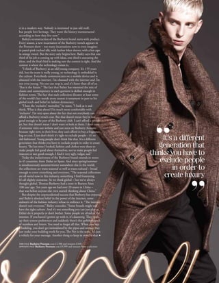 it in a modern way. Nobody is interested in just old stuff,
                    but people love heritage. They want the history reconstructed
                    according to how they live now.”
                       Bailey’s reconstruction of the Burberry brand starts with product.
                    Every season, a new incarnation of the Burberry trench appears in
                    the Prorsum show – too many incarnations now to even imagine;
                    in pastel-pink ruched silk; with leather biker sleeves; with a fur cape
                    in orange tweed. But the story only begins here. Bailey says that one
                    third of his job is coming up with ideas, one third is executing the
                    ideas, and the final third is making sure the context is right. And the
                    context is where the technology comes in.
                       “I think of Burberry as an old/young company. It’s 155 years
                    old, but the team is really young, so technology is embedded in
                    the culture. Everybody communicates on a mobile device and is
                    obsessed with the internet. I’m obsessed with the internet and I’m
                    not even young. No one can stop it, and it’s faster than all of us.
                    That is the future.” The fact that Bailey has mastered the mix of
                    classic and contemporary in each garment is skilled enough in
                    fashion terms. The fact that each collection dictates at least some
                    of the world’s key trends every season is testament in part to his
                    global reach and belief in fashion democracy.
                       “I hate the ‘exclusive’ mentality,” he states. “I look at it and
                    think, What is that about? I’m much more comfortable with
                    ‘inclusive’. I’m very open about the fact that not everybody can
                    afford a Burberry trench coat. But that doesn’t mean they’re not
                    good enough to be part of the Burberry club. I can’t afford a private
                    jet, but that doesn’t mean I don’t want to look at them. I don’t care
                    if someone visits our website and just stays on Burberry Acoustic
                    because right now, in their lives, they can’t afford to buy a fragrance,
                    bag or coat. I just don’t think it’s right to exclude people – it’s so
                    old-fashioned. Young people don’t think like that. It’s a different               It’s a different
                    generation that thinks you have to exclude people in order to create
                    luxury. The last time I looked, fashion and clothes were there to               generation that
                    make people feel good about themselves, not to make people feel
                    insecure or not good enough. I find it very ugly, vulgar, sad.”              thinks you have to
                       Today the inclusiveness of the Burberry brand extends to stores
                    in 45 countries, from Dubai to Spain. And since spring/summer                    exclude people
                    is simultaneously autumn/winter somewhere else in the world,
                    the collections are trans-seasonal as well as trans-cultural – broad                  in order to
                    enough to cover everything and everyone. “The seasonal collections
                    are all weird now in this industry, something I find frustrating.                  create luxury
                    It’s all slightly nonsense. So we think global – but we’ve always
                    thought global. Thomas Burberry had a store in Buenos Aires
                    100 year ago. Ten years ago we had over 20 stores in China –
                    that was before anyone else even started thinking about China.”
                       But despite the unprecedented success that Burberry has enjoyed,
                    and Bailey’s absolute belief in the power of the internet, some
                    stalwarts of the fashion industry refuse to embrace it. “The internet
                    doesn’t suit everyone,” Bailey concedes. “Some brands might not
                    have the right culture. And it’s not something you can just play at.
                    Either do it properly or don’t bother. Some people are afraid of the
                    internet. If you haven’t grown up with it, it’s daunting. They open
                    up their system preferences and suddenly there’s this gobbledygook
                    of numbers and letters. You need to forget all that. When you buy
                    a building, you don’t get intimidated by the pipes and wiring; they
                    just make your building work for you. The Net is the same. It’s just
                    a vehicle for your message. Another thing to keep in mind is that f

                    THIS PAGE Burberry Prorsum coat £2,500 and trousers £349;
                    OPPOSITE PAGE Burberry Prorsum coat £9,999 and trousers from   a selection
Credits TK Images




                                                                                                      Harrods Magazine • harrods.com   47
 