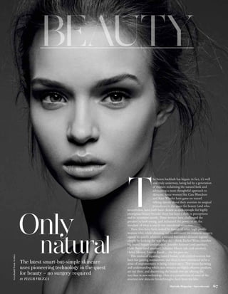 he botox backlash has begun; in fact, it’s well




                                                                     T
                                                                                          and truly underway, being led by a generation
                                                                                          of women reclaiming the natural look and
                                                                                          advocating a more thoughtful approach to
                                                                                          skincare. Since women like Cate Blanchett
                                                                                          and Kate Winslet have gone on record
                                                                                          talking openly about their aversion to surgical
                                                                                          procedures in the quest for beauty (and who,
                                                                     nevertheless, have both been chosen as spokespeople for highly
                                                                     prestigious beauty brands) there has been a shift in perceptions




                           Only
                                                                     and in treatment trends. These women have challenged the
                                                                     pressure to look young, and reclaimed the power to set the
                                                                     standard of what is and is not considered attractive.
                                                                        These fires have been stoked by hoards of other high-profile
                                                                     women who, while choosing not to comment on cosmetic surgery,
                                                                     appear to quietly advocate a natural-but-smart skincare regime



                                       natural                       simply by looking the way they do – think Rachel Weisz (another
                                                                     big brand beauty ambassador), Jennifer Aniston (and another),
                                                                     Halle Berry (and another), Julianne Moore (oh, and another),
                                                                     Helen Mirren, Lauren Bacall… the list goes on.
Greg Kadel/Trunk Archive




                                                                        This notion of equating natural beauty with cerebral women has
                                                                     been fast gaining momentum, and there is now considered to be a
                           The latest smart-but-simple skincare      sense of empowerment in being science-savvy. This means knowing
                           uses pioneering technology in the quest   and understanding which non-invasive yet highly effective products
                                                                     are out there, and discovering the brands that are offering the
                           for beauty – no surgery required          very best in new technology. Here is a compilation of some of the
                           BY   FLEUR FRUZZA                         smartest new skincare breakthroughs, fresh from the labs.

                                                                                                      Harrods Magazine • harrods.com        67
 