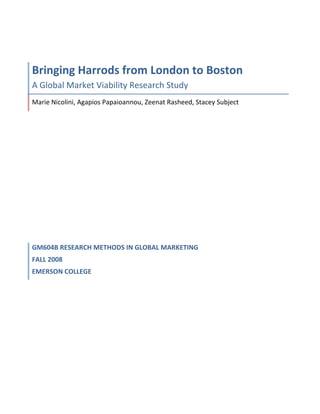 Bringing	
  Harrods	
  from	
  London	
  to	
  Boston	
  
A	
  Global	
  Market	
  Viability	
  Research	
  Study	
  
Marie	
  Nicolini,	
  Agapios	
  Papaioannou,	
  Zeenat	
  Rasheed,	
  Stacey	
  Subject	
  




GM604B	
  RESEARCH	
  METHODS	
  IN	
  GLOBAL	
  MARKETING	
  	
  
FALL	
  2008	
  
EMERSON	
  COLLEGE	
  
	
  
 