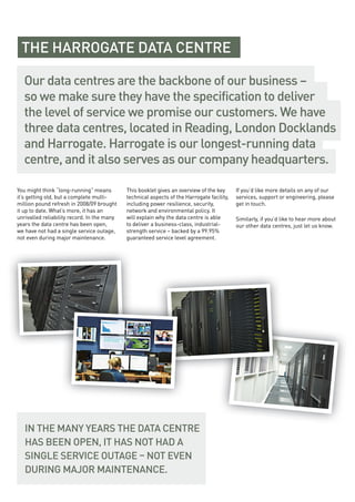 You might think “long-running” means
it’s getting old, but a complete multi-
million pound refresh in 2008/09 brought
it up to date. What’s more, it has an
unrivalled reliability record. In the many
years the data centre has been open,
we have not had a single service outage,
not even during major maintenance.
This booklet gives an overview of the key
technical aspects of the Harrogate facility,
including power resilience, security,
network and environmental policy. It
will explain why the data centre is able
to deliver a business-class, industrial-
strength service – backed by a 99.95%
guaranteed service level agreement.
If you’d like more details on any of our
services, support or engineering, please
get in touch.
Similarly, if you’d like to hear more about
our other data centres, just let us know.
Our data centres are the backbone of our business –
so we make sure they have the specification to deliver
the level of service we promise our customers. We have
three data centres, located in Reading, London Docklands
and Harrogate. Harrogate is our longest-running data
centre, and it also serves as our company headquarters.
IN THE MANY YEARS THE DATA CENTRE
HAS BEEN OPEN, IT HAS NOT HAD A
SINGLE SERVICE OUTAGE – NOT EVEN
DURING MAJOR MAINTENANCE.
THE HARROGATE DATA CENTRE
 