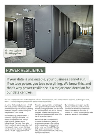 Our data centre has a Tier 4 electrical system, with two distinct electrical paths from substation to cabinet. So if one goes down,
there’s a second, completely independent feed available straight away.
As well as the two feeds, there is a 2 MVA
UPS backup. In the unlikely case of both
power feeds failing simultaneously, battery
power will keep the centre running until
the generators come online.
Our three backup generators have a
combined capacity of 3.75 MVA. This
means each generator has enough
capacity to run the data centre
independently. Therefore, if one fails,
there’s another to take its place. Our N+1
mains supply means we can offer true
energy resilience, allowing us to give our
clients a 99.95% supply commitment.
This extra capacity enables us to take part
in the government’s Short Term Operating
Reserve (STOR) programme. Our resilience
and efficiency means that we can actually
put power back into the National Grid,
thereby contributing positively to the UK’s
overall generation capacity.
We also have N+1 chilling systems
to ensure the data centre is kept at
a constant temperature. Our chilling
facility uses a hybrid combination of
chilled water and Denco CRAC units.
Each system is independent from the
other, and controlled through our building
management systems.
Our entire data centre plant is under
24 hour surveillance, with an expert,
on-site team monitoring hundreds of
metrics to make sure the facility is
running as it should. So if something does
go wrong, we can fix it immediately.
N+1 mains supply and
N+1 chilling systems
POWER RESILIENCE
If your data is unavailable, your business cannot run.
If we lose power, you lose everything. We know this, and
that’s why power resilience is a major consideration for
our data centres.
 
