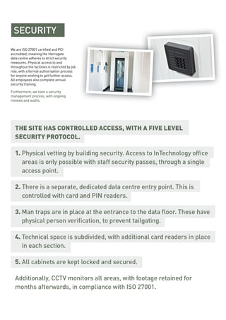 SECURITY
We are ISO 27001 certified and PCI
accredited, meaning the Harrogate
data centre adheres to strict security
measures. Physical access to and
throughout the facilities is restricted by job
role, with a formal authorisation process
for anyone wishing to get further access.
All employees also complete annual
security training.
Furthermore, we have a security
management process, with ongoing
reviews and audits.
THE SITE HAS CONTROLLED ACCESS, WITH A FIVE LEVEL
SECURITY PROTOCOL.
1. Physical vetting by building security. Access to InTechnology office
areas is only possible with staff security passes, through a single
access point.
2. There is a separate, dedicated data centre entry point. This is
controlled with card and PIN readers.
3. Man traps are in place at the entrance to the data floor. These have
physical person verification, to prevent tailgating.
4. Technical space is subdivided, with additional card readers in place
in each section.
5. All cabinets are kept locked and secured.
Additionally, CCTV monitors all areas, with footage retained for
months afterwards, in compliance with ISO 27001.
 