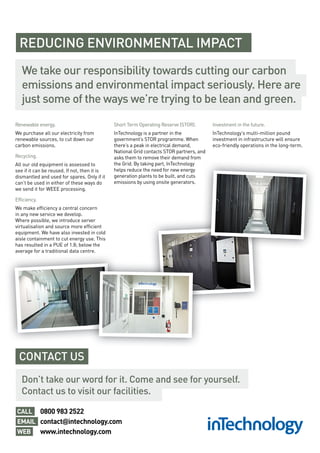 REDUCING ENVIRONMENTAL IMPACT
Renewable energy.
We purchase all our electricity from
renewable sources, to cut down our
carbon emissions.
Recycling.
All our old equipment is assessed to
see if it can be reused. If not, then it is
dismantled and used for spares. Only if it
can’t be used in either of these ways do
we send it for WEEE processing.
Efficiency.
We make efficiency a central concern
in any new service we develop.
Where possible, we introduce server
virtualisation and source more efficient
equipment. We have also invested in cold
aisle containment to cut energy use. This
has resulted in a PUE of 1.8; below the
average for a traditional data centre.
Short Term Operating Reserve (STOR).
InTechnology is a partner in the
government’s STOR programme. When
there’s a peak in electrical demand,
National Grid contacts STOR partners, and
asks them to remove their demand from
the Grid. By taking part, InTechnology
helps reduce the need for new energy
generation plants to be built, and cuts
emissions by using onsite generators.
Investment in the future.
InTechnology’s multi-million pound
investment in infrastructure will ensure
eco-friendly operations in the long-term.
We take our responsibility towards cutting our carbon
emissions and environmental impact seriously. Here are
just some of the ways we’re trying to be lean and green.
average for a traditional data centre.
Don’t take our word for it. Come and see for yourself.
Contact us to visit our facilities.
CONTACT US
0800 983 2522
contact@intechnology.com
www.intechnology.com
CALL
EMAIL
WEB
 