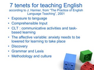 7 tenets for teaching English  according to J. Harmer, from “The Practice of English Language Teaching”, 2001 Exposure to language Comprehensible Input CLT : communicative activities and task-based learning The affective variable: anxiety needs to be lowered for learning to take place Discovery Grammar and Lexis Methodology and culture 