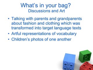 What’s in your bag?  Discussions and Art Talking with parents and grandparents about fashion and clothing which was transformed into target language texts Artful representations of vocabulary Children’s photos of one another 