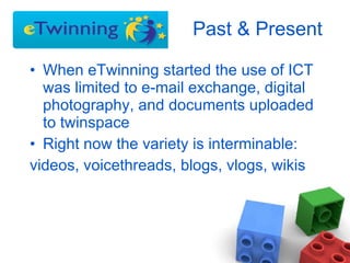 Past & Present  When eTwinning started the use of ICT was limited to e-mail exchange, digital photography, and documents uploaded to twinspace Right now the variety is interminable: videos, voicethreads, blogs, vlogs, wikis 