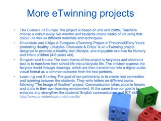 More eTwinning projects The Colours of Europe   The project is based on arts and crafts. Teachers choose a colour every two months and students create works of art using that colour, as well as different materials and techniques.  Chocolate and Chips   A European eTwinning Project in Preschool/Early Years promoting Healthy Lifestyles ‘Chocolate & Chips’ is an eTwinning project designed to promote a healthy diet, lifestyle, and enjoyable exercise for Nursery and Infant children (4-6 years old). Gingerbread House   The main theme of the project is fairytales and children’s task is to transform their school life into a fairytale life. The children express the fairytale world through drawings, which are then transformed into a digital audio-visual format as a common outcome from the two partners. Learning and Sharing   The goal of our partnership is to create real connection and twinning between the students. They write letters on different topics following "The Image of Another" project. Communication takes place in forums and chats in their own learning environment. At the same time our goal is to enhance and strengthen the students' English communication and ICT skills.  http://www.orivedenkoulut.net/moodle/ 