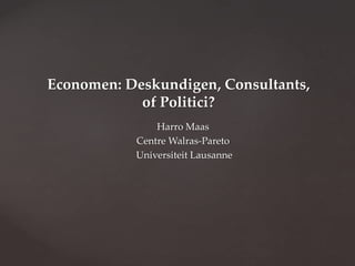 Economen: Deskundigen, Consultants,
of Politici?
Harro Maas
Centre Walras-Pareto
Universiteit Lausanne
 