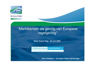“Marktkansen als gevolg van Europese
            regelgeving”

         Water Export Dag – 26 Juni 2009




                  Harro Riedstra – European Water Partnership
 