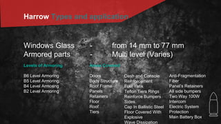Harrow Types and application
Windows Glass - from 14 mm to 77 mm
Armored parts - Multi level (Varies)
Levels of Armoring
B6 Level Armoring
B5 Level Armoring
B4 Level Armoring
B2 Level Armoring
Areas Covered
Doors
Body Structure
Roof Frame
Panels
Retainers
Floor
Roof
Tiers
Anti-Fragmentation
Fiber
Panel’s Retainers
All side bumpers
Two Way 100W
Intercom
Electric System
Protection
Main Battery Box
Dash and Console
Reinforcement
Fuel Tank
Teflon Tiers Rings
Reinforce Bumpers
Sides.
Cap In Ballistic Steel
Floor Covered With
Explosive
Wave Dissipation
 