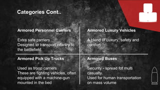 Armored Personnel Carriers
Extra safe carriers
Designed to transport infantry to
the battlefield.
Categories Cont..
Armored Pick Up Trucks
Used as troop carriers
These are fighting vehicles, often
equipped with a machine-gun
mounted in the bed
Armored Buses
Security - spread fot multi
casualty.
Used for human transportation
on mass volume
Armored Luxury Vehicles
A blend of Luxury, safety and
comfort
 
