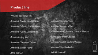 Product line
We also specialize in :-
Armored Toyota Land Cruiser
Armored Cash In Transit Hilux
Armored TLC79 Double Cab
Armored Hilux 4x4
Armored Chevrolet Tahoe
Armored Nissan Patrol
APC OSKAR
Armored Toyota Prado
Armored Lexus Lx570
Armored GMC Savana Cash In Transit
Armored Toyota Coaster
Armored Ashok Leyland Falcon
Armored Toyota Avalon.
MRAP SNAKE
 
