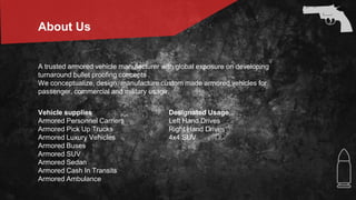 About Us
A trusted armored vehicle manufacturer with global exposure on developing
turnaround bullet proofing concepts .
We conceptualize, design, manufacture custom made armored vehicles for
passenger, commercial and military usage.
Vehicle supplies
Armored Personnel Carriers
Armored Pick Up Trucks
Armored Luxury Vehicles
Armored Buses
Armored SUV
Armored Sedan
Armored Cash In Transits
Armored Ambulance
Designated Usage
Left Hand Drives
Right Hand Drives
4x4 SUV
 