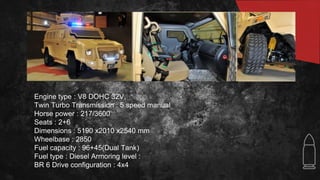 Engine type : V8 DOHC 32V,
Twin Turbo Transmission : 5 speed manual
Horse power : 217/3600
Seats : 2+6
Dimensions : 5190 x2010 x2540 mm
Wheelbase : 2850
Fuel capacity : 96+45(Dual Tank)
Fuel type : Diesel Armoring level :
BR 6 Drive configuration : 4x4
 