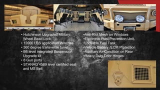 • Hutchinson Upgraded Military
Wheel Bead Lock.
• 12000 LBS application Winches
• 360 degree transverse turret
• B6 level integrated Suspension
Upgrade kit
• 8 Gun ports
• STANAG 4569 level certified seat
and MS Belt
•Anti-Riot Mesh on Windows
•Electronic Rust Prevention Unit.
•Lockable Fuel Tank
•Vehicle Battery /ECM Protection
•Auxiliary Air Condition on Rear
•Heavy Duty Door Hinges
 