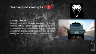 Turnaround concepts |
SNAKE – MRAP
SNAKE is a Mine Resistant Ambush Protected
Vehicle / MRAP which is used primarily as a
mounted infantry troop carrier and ground support
vehicle for dismounted troops and can be easily
configured as command and control vehicle
2
 