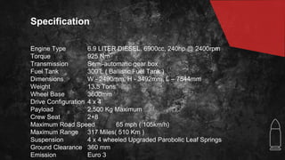 Specification
Engine Type 6.9 LITER DIESEL, 6900cc, 240hp @ 2400rpm
Torque 925 Nm
Transmission Semi-automatic gear box
Fuel Tank 300 L ( Ballistic Fuel Tank )
Dimensions W - 2490mm, H - 3492mm, L – 7544mm
Weight 13.5 Tons
Wheel Base 3600mm
Drive Configuration 4 x 4
Payload 2,500 Kg Maximum
Crew Seat 2+8
Maximum Road Speed 65 mph ( 105km/h)
Maximum Range 317 Miles( 510 Km )
Suspension 4 x 4 wheeled Upgraded Parobolic Leaf Springs
Ground Clearance 360 mm
Emission Euro 3
 