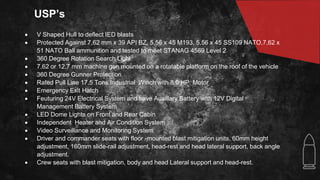 USP’s
 V Shaped Hull to deflect IED blasts
 Protected Against 7,62 mm x 39 API BZ, 5,56 x 45 M193, 5,56 x 45 SS109 NATO,7,62 x
51 NATO Ball ammunition and tested to meet STANAG 4569 Level 2
 360 Degree Rotation Search Light
 7.62 or 12.7 mm machine gun mounted on a rotatable platform on the roof of the vehicle
 360 Degree Gunner Protection
 Rated Pull Line 17.5 Tons Industrial Winch with 8.0 HP Motor
 Emergency Exit Hatch
 Feuturing 24V Electrical System and have Auxillary Battery with 12V Digital
Management Battery System
 LED Dome Lights on Front and Rear Cabin
 Independent Heater and Air Condition System
 Video Surveillance and Monitoring System
 Driver and commander seats with floor -mounted blast mitigation units, 60mm height
adjustment, 160mm slide-rail adjustment, head-rest and head lateral support, back angle
adjustment.
 Crew seats with blast mitigation, body and head Lateral support and head-rest.
 