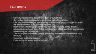 � Carefully integrated into the shell and doors of our vehicles.
� Our module continues to reinforce the original body of the vehicle.
� Pillar carrying the doors are specially reinforced at the hinge mounting points, which
are directly attached to the armoring structure
� Doors are also reinforced the similar way with hinge mounting points, directly
attached to the armored doors. In this way, the whole added weight of the armoring is
supported by the central shell.
� This in turn gives unmatched integrity, preventing undue stress on the original body
structure.
� Suspension and brake upgrades
� Protection of the battery and the fuel tank.
Our USP’s
 