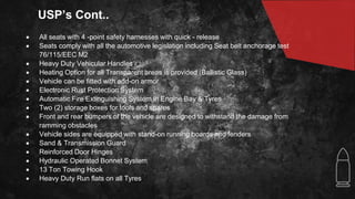 USP’s Cont..
 All seats with 4 -point safety harnesses with quick - release
 Seats comply with all the automotive legislation including Seat belt anchorage test
76/115/EEC M2
 Heavy Duty Vehicular Handles
 Heating Option for all Transparent areas is provided (Ballistic Glass)
 Vehicle can be fitted with add-on armor
 Electronic Rust Protection System
 Automatic Fire Extinguishing System in Engine Bay & Tyres
 Two (2) storage boxes for tools and spares
 Front and rear bumpers of the vehicle are designed to withstand the damage from
ramming obstacles
 Vehicle sides are equipped with stand-on running boards and fenders
 Sand & Transmission Guard
 Reinforced Door Hinges
 Hydraulic Operated Bonnet System
 13 Ton Towing Hook
 Heavy Duty Run flats on all Tyres
 