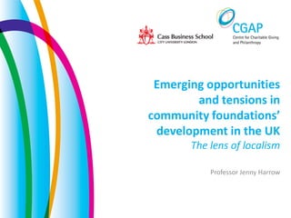Emerging opportunities
and tensions in
community foundations’
development in the UK
The lens of localism
Professor Jenny Harrow
 