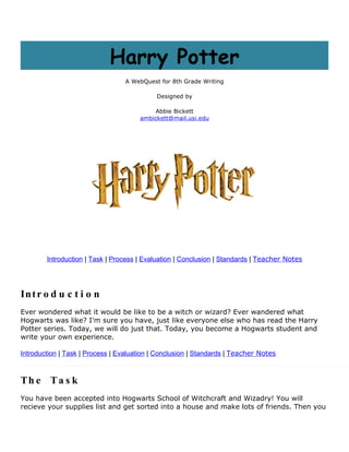 Harry Potter
                                  A WebQuest for 8th Grade Writing

                                            Designed by

                                           Abbie Bickett
                                      ambickett@mail.usi.edu




        Introduction | Task | Process | Evaluation | Conclusion | Standards | Teacher Notes




In t r o d u c t i o n
Ever wondered what it would be like to be a witch or wizard? Ever wandered what
Hogwarts was like? I'm sure you have, just like everyone else who has read the Harry
Potter series. Today, we will do just that. Today, you become a Hogwarts student and
write your own experience.

Introduction | Task | Process | Evaluation | Conclusion | Standards | Teacher Notes



Th e Ta s k
You have been accepted into Hogwarts School of Witchcraft and Wizadry! You will
recieve your supplies list and get sorted into a house and make lots of friends. Then you
 