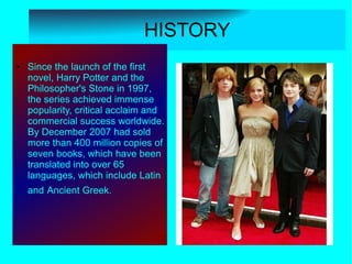 HISTORY
●   Since the launch of the first
    novel, Harry Potter and the
    Philosopher's Stone in 1997,
    the series achieved immense
    popularity, critical acclaim and
    commercial success worldwide.
    By December 2007 had sold
    more than 400 million copies of
    seven books, which have been
    translated into over 65
    languages, which include Latin
    and Ancient Greek.
 