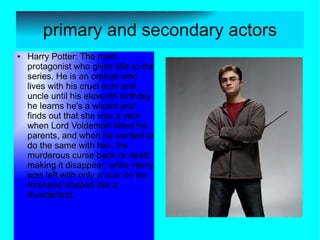 primary and secondary actors
●   Harry Potter: The main
    protagonist who gives title to the
    series. He is an orphan who
    lives with his cruel aunt and
    uncle until his eleventh birthday
    he learns he's a wizard and
    finds out that she was a year
    when Lord Voldemort killed his
    parents, and when he wanted to
    do the same with him, the
    murderous curse back on itself,
    making it disappear, while Harry
    was left with only a scar on his
    forehead shaped like a
    thunderbolt.
 