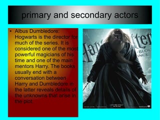 primary and secondary actors
●   Albus Dumbledore:
    Hogwarts is the director for
    much of the series. It is
    considered one of the most
    powerful magicians of his
    time and one of the main
    mentors Harry. The books
    usually end with a
    conversation between
    Harry and Dumbledore in
    the latter reveals details of
    the unknowns that arise in
    the plot.
 