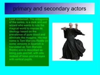 primary and secondary actors
●   Lord Voldemort: The antagonist
    of the series, is a dark and evil
    wizard who wants to rule the
    magical world to impose its
    ideology based on the
    prevalence of pure blood and
    eliminate the muggles. His real
    name is Tom Marvolo Riddle (in
    some versions in Spanish is
    translated as Tom Marvolo
    Riddle) and is described as
    being pale and tall, with slits
    instead of nose and red eyes
    with vertical pupils.
 