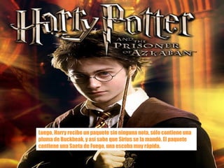 Luego, Harry recibe un paquete sin ninguna nota, sólo contiene una pluma de Buckbeak, y así sabe que Sirius se la mandó. El paquete contiene una Saeta de Fuego, una escoba muy rápida. 