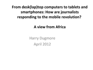 From desk(lap)top computers to tablets and
smartphones: How are journalists
responding to the mobile revolution?
A view from Africa
Harry Dugmore
April 2012
 