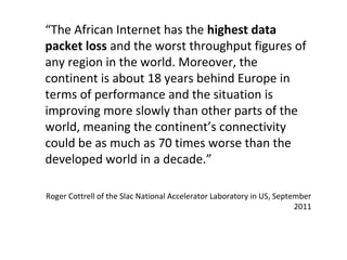 “The African Internet has the highest data
packet loss and the worst throughput figures of
any region in the world. Moreover, the
continent is about 18 years behind Europe in
terms of performance and the situation is
improving more slowly than other parts of the
world, meaning the continent’s connectivity
could be as much as 70 times worse than the
developed world in a decade.”
Roger Cottrell of the Slac National Accelerator Laboratory in US, September
2011
 