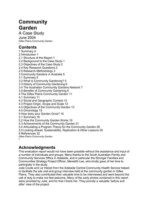 Community<br />Garden<br />A Case Study<br />June 2004<br />Gilles Plains Community Garden<br />i<br />Contents<br />1 Summary iii<br />2 Introduction 1<br />2.1 Structure of the Report 1<br />2.2 Background to the Case Study 1<br />2.3 Objectives of the Case Study 2<br />2.4 Key Research Questions 2<br />2.5 Research Methodology 3<br />3 Community Gardens in Australia 5<br />3.1 Summary 5<br />3.2 What is Community Gardening? 5<br />3.3 History of Community Gardening 6<br />3.4 The Australian Community Gardens Network 7<br />3.5 Benefits of Community Gardening 8<br />4 The Gilles Plains Community Garden 11<br />4.1 Summary 11<br />4.2 Social and Geographic Context 12<br />4.3 Project Origin, Scope and Scale 12<br />4.4 Objectives of the Community Garden 13<br />4.5 Chronology 15<br />5 How does your Garden Grow? 16<br />5.1 Summary 16<br />5.2 How the Community Garden Works 16<br />5.3 Achievements of the Community Garden 21<br />5.4 Articulating a Program Theory for the Community Garden 26<br />5.5 Looking Ahead: Sustainability, Replication & Other Lessons 30<br />6 References 32<br />Gilles Plains Community Garden<br />ii<br />Acknowledgments<br />This evaluation report would not have been possible without the assistance and input of<br />a number of individuals and groups. Many thanks to the South Australian Family and<br />Community Services Office in Adelaide, and in particular the Stronger Families and<br />Communities Strategy Project Officer, Meredith Lee, who kindly gave of her time to<br />participate in the study.<br />Julie Coulls and Liz Hetzel from the Adelaide Central Community Health Service helped<br />to facilitate the site visit and group interview held at the community garden in Gilles<br />Plains. They also contributed their valuable time to be interviewed and went beyond the<br />call of duty to make me feel welcome. Many of the early photos contained in this report<br />were provided by Julie, and for that I thank her. They provide a valuable ‘before and<br />after’ view of the project.<br />Finally, and most importantly, to the many and various individuals from the garden group<br />who took part in this study I would like to extend my sincerest gratitude for the<br />enthusiasm and vigour with which you approached the task. It is not always easy to talk<br />with a complete stranger about your perceptions and experiences of a project you hold<br />dear, but you were able to express your thoughts with honesty and clarity -thankyou.<br />Brad Astbury<br />Gilles Plains Community Garden<br />iii<br />1 Summary<br />The Australian Government’s Stronger Families and Communities Strategy is funding<br />over 600 projects to help build family and community capacity to deal with challenges<br />and take advantages of opportunities.<br />Capacity, at a community level, refers to the potential for action arising out of the<br />interplay between human capital (levels of skills, knowledge and health status), social<br />and institutional capital (leadership, motivation, networks) and economic capital (local<br />services, infrastructure and resources).<br />The Gilles Plains Community Garden, a<br />project that received funding under the<br />Strategy, provides insights into how this<br />capacity can be developed, and then used<br />for a series of activities. These insights<br />are relevant to a broad range of capacity<br />building projects, not just to community<br />gardens. In this project, some of the<br />capacity was very tangible – the physical<br />infrastructure of the garden- but some<br />was less tangible but equally important –<br />the human capital of skills and knowledge; and the developing social capital of networks<br />and trust.<br />The case study describes how the project was developed and implemented, its shortterm<br />outcomes, and the potential for further outcomes through further use of the capacity<br />developed in the program. It analyzes the factors that are seen to have been important<br />in its success, including significant time and attention to planning and consultation,<br />appropriate physical location, the development of effective partnerships, and building on<br />previous developments.<br />The case study also analyses the contribution of the Strategy to the observed outcome.<br />In projects such as these involving multiple activities and funders, support from the<br />Strategy (through funding and assistance during project development and<br />implementation) has been a necessary component, and effective in combination with<br />others’ efforts.<br />A garden provides a useful metaphor for other capacity-building projects. Successful<br />gardens and projects require thorough preparation and durable infrastructure. Once the<br />initial construction has been<br />completed, it creates opportunities for<br />a range of new activities and<br />involvements.<br />Gilles Plains Community Garden<br />1<br />2 Introduction<br />2.1 Structure of the Report<br />This introductory chapter provides an overview of the evaluation framework for this case<br />study, including: a brief review of the background to the case study and its relationship to<br />the national evaluation of the Stronger Families and Communities Strategy; a discussion<br />of the evaluation objectives, questions and methodologies; and finally, an overview of<br />the structure and content of this report.<br />Chapter Three discusses previous conceptual and empirical work on community<br />gardens, while Chapter Four describes the Gilles Plains community garden in<br />northeastern Adelaide. Chapter Five brings these together to analyse how the garden<br />works to achieve the intended outcomes.<br />Chapter Six brings together the themes identified in previous chapters of the report to<br />highlight key implications for the Stronger Families and Communities Strategy, and for<br />the following stages in the evaluation.<br />2.2 Background to the Case Study<br />Through the $225 million Stronger Families and Communities Strategy, the Australian<br />Government is providing funding and support for projects to strengthen families and<br />communities, with particular focus on those at risk of social, economic and geographic<br />isolation. A national evaluation of the Strategy is being conducted by a consortium of<br />organisations led by RMIT University Collaborative Institute for Research, Consulting<br />and Learning in Evaluation (CIRCLE), including BearingPoint, Performance<br />Improvement, and Curtin University Consulting Services (which is responsible for the<br />Indigenous component of the evaluation).<br />The Strategy, which was launched in 2000, represents a new and groundbreaking policy<br />direction that focuses on prevention, early intervention and capacity building initiatives to<br />help support and strengthen Australian families and communities. The Strategy includes<br />funding over 600 projects across Australia. The Strategy represents an innovation in<br />government policy that focuses on assisting local communities to work together in<br />addressing factors that impact on the healthy development of Australian families and<br />communities.<br />The Strategy is underpinned by a set of eight key principles<br />!quot;
 working together in partnerships<br />!quot;
 encouraging a preventative and early intervention approach<br />!quot;
 supporting people through life transitions<br />!quot;
 developing better integrated and coordinated services<br />!quot;
 developing local solutions to local problems<br />!quot;
 building capacity<br />!quot;
 using the evidence and looking to the future, and<br />!quot;
 making the investment count.<br />Gilles Plains Community Garden<br />2<br />2.3 Objectives of the Case Study<br />As part of a larger evaluation of the Strategy a number of case studies of specific<br />projects or communities are being conducted. This report presents the results from a<br />case study of the Gilles Plains Community Garden in South Australia (‘the Community<br />Garden’). Field work including interviews and site visits were undertaken over two days<br />between 31st July and 1st August 2003.<br />The objectives of this case study of the Gilles Plains Community Garden were:<br />!quot;
 To document the processes and outcomes of a project seen to have been<br />particularly successful, and analyse the factors influencing outcomes, particularly<br />the sustainability of these outcomes;<br />!quot;
 To explore particularly the issues of combined funding from multiple sources and<br />causal attribution in such circumstances; and<br />!quot;
 To work with evaluation audiences to develop a form of case study report that will<br />be most useful for informing future policy and practice.<br />Within this framework of objectives for the evaluation, emphasis was placed on the<br />question of ‘what works for whom and why in relation to strategic interventions designed<br />to strengthen families and communities’- focussing on the mechanisms acting in context<br />that generate particular outcomes for families and communities.<br />2.4 Key Research Questions<br />The following key research questions for the Community Garden project were derived<br />from information available in program documentation, a review of the literature on<br />community gardens and documents concerning the national evaluation of the Stronger<br />Families and Community Strategy. The evaluation questions, with further elaboration in<br />brackets, are as follows:<br />!quot;
 What are the major features of the Community Garden project and how does it<br />‘work’? (The activities and processes)<br />!quot;
 In what way is the Community Garden benefiting individuals, families,<br />organisations and communities in the short term, and how likely are these to be<br />sustained in the medium and long term? (The outcomes)<br />!quot;
 How has the Community Garden produced these outcomes? (Causal<br />mechanisms)<br />!quot;
 In what ways does the context in which the Community Garden operates<br />encourage or undermine its impact on families and communities? (The<br />relationship between the mechanism, outcome and context)<br />!quot;
 What role has the Stronger Families and Communities Strategy played in the<br />development, implementation and impact of the Community Garden? (The<br />attribution of outcomes to the Strategy)<br />!quot;
 In particular, how has the Strategy contributed to a project with multiple funding<br />sources and partnerships?<br />Gilles Plains Community Garden<br />3<br />!quot;
 How, where and for whom could the effects of the Community Garden be<br />replicated? (The transferability and other implications for the Stronger Families<br />and Communities Strategy).<br />2.5 Research Methodology<br />A qualitative approach to data collection was undertaken to address the evaluation<br />objectives outlined previously. Three data sources were relied upon in this case study:<br />document review; site visit; and interviews.<br />Document Review<br />The case study was informed by: the literature on community gardens; Australian<br />Bureau of Statistics census data on the Gilles Plains region; FaCS project files, policy<br />and strategic documents held in the Adelaide office and on the FaCS project database<br />including informal reports to FaCS; and data from the project questionnaire.<br />Documentary sources were used to:<br />!quot;
 Identify relevant groups and individuals to interview;<br />!quot;
 Provide background information about the region;<br />!quot;
 Provide specific data about the Community Garden and other Strategy projects,<br />as originally planned and as actually implemented;<br />!quot;
 Provide relevant information about Strategy policy at a local and national level;<br />!quot;
 Triangulate (confirm) data collected from other sources; and<br />!quot;
 Identify particular issues and concerns for individual and group discussion (see<br />below).<br />Site Visit<br />With the consent of the auspicing organisations, a site visit to the South Australian State<br />Office in Adelaide and the Community Garden in Gilles Plains (a northern suburb of<br />Adelaide) was undertaken between 31st July and 1st of August, 2003.<br />The primary purpose of the site visits was to conduct group and individual interviews<br />with stakeholders (see below) and take photographs of project activities for inclusion in<br />the case study report.<br />The site visit to the Community Garden was also important for understanding how the<br />geography and architecture of the site has potentially influenced project developments<br />and it provided an opportunity to observe the use of the garden by various groups.<br />A research journal was kept to record important observations and experiences whilst<br />undertaking the field work for the evaluation. These notes facilitated data triangulation<br />and formed an important part of the overall body of data collected and analysed for<br />inclusion in this report.<br />Gilles Plains Community Garden<br />4<br />Interviews<br />In-depth, semi-structured, face-to-face individual and group interviews were conducted<br />with a range of key stakeholders involved in the planning, support and operation of the<br />various activities around the Community Garden. The interviews and consultations were<br />largely undertaken during the site visits, although there was some initial planning and<br />consulting work with key informants prior to the fieldwork in South Australia.<br />Overall, approximately 25 to 30 people, all adults, participated in this case study.<br />Participants were drawn from the following agencies, services and groups who have<br />played a role in the planning and implementation of the Community Garden:<br />!quot;
 The Adelaide Central Community Health Service;<br />!quot;
 South Australian FaCS Office;<br />!quot;
 The Gilles Plains Community Campus incorporating the Health Service, Anglican<br />Church (Anglican Nunga Ministry), Child Care Centre, Community House and<br />Primary School.<br />!quot;
 Representatives from the Gilles Plains Community Garden Group including the<br />Community Campus (above), Aboriginal Reference Group, North Eastern<br />Community Assistance Program and the Domestic Violence Support Group.<br />The interviews were conducted with the informed consent of participants and when<br />practicable tape-recorded to facilitate analysis. The interviews typically last one to two<br />hours and were structured to explore in detail issues associated with: the history,<br />development and implementation of the Community Garden; perceptions of the short,<br />medium and long term impact of the Community Garden on individual, family,<br />organisational and community strength and well-being; relationship to the overall<br />Strategy; and finally, recommendations for program replication and ongoing<br />sustainability of outcomes.<br />Participation in the interviews was entirely voluntary and participants were required to<br />sign a consent form prior to the interview. To ensure anonymity and confidentiality,<br />participant comments are not attributed to particular individuals.<br />Data Analysis and Reporting<br />Analysis of qualitative data was ongoing before, during and after the data collection<br />phase. This approach allows data and theory to interact in an iterative way so that theory<br />can emerge through induction rather than traditional deductive processes such as a<br />priori hypothesis testing.<br />The reporting of participant data has given priority to the voices and experiences of<br />those who took part in this study. Quotations (without attribution to specific individuals)<br />are used to add depth, richness and authenticity to the analysis contained in this report.<br />Recorded observations from the field journal, photographs and other documentary<br />sources are used either as supporting evidence, or where necessary to contest the<br />views expressed by participants during individual and group discussions.<br />Gilles Plains Community Garden<br />5<br />3 Community Gardens in Australia<br />3.1 Summary<br />This chapter discusses the specific features of community gardens, and their different<br />intended outcomes. It begins by defining what is meant by the term ‘community garden’<br />then discusses the history, development and current status of community gardens in<br />Australia and closes with a discussion of the reported benefits of community gardening.<br />In the past community gardens were seen as an important way to alleviate food<br />shortages in times of depression and war. Interest in community gardening declined<br />during the post-war boom period where economic prosperity reduced the necessity for<br />gardens, although environmental concerns helped to ensure their survival.<br />In the past 15 years there has been renewed attention directed towards community<br />gardening projects with support from governments (particularly local government) who<br />have begun to recognise the potential value and benefits of using gardens as a costeffective<br />tool for individual, family and community building (Grayson & Campbell, 2000).<br />This shift in focus from food supply and environmental benefits to a range of medium<br />and longer term health, psycho-social and economic benefits has helped to boost the<br />number of community gardens currently operating in Australia from one in 1977 to over<br />forty today (Phillips, 1996).<br />However, because these changes have occurred only recently there has been little work<br />undertaken to better understand how community gardens work to achieve positive<br />outcomes for individuals, families and communities. The case study of a community<br />garden located at the Gilles Plains Community Campus in Adelaide focuses to some<br />extent on these particular issues to do with community gardens, and to some extent<br />serves as a more general examples of a capacity-building project.<br />3.2 What is Community Gardening?<br />The Australian Community Gardens Network (2003) provides a useful starting point for<br />exploring the concept of community gardening. They define community gardens as<br />‘places where people come together to grow fresh food, to learn, relax and make new<br />friends.’<br />Community gardens can be further classified on the basis of how the gardening is<br />conducted – either on a shared basis (communal garden) or on an individual basis<br />(allotment garden).<br />Gilles Plains Community Garden<br />6<br />However, this broad description does not account for the range of different ways in<br />which community gardens manifest in local neighbourhoods1. Projects vary considerably<br />in range and size from large-scale urban farms that occupy significant areas of land and<br />offer a plethora of activities to small-scale community allotments on restricted areas of<br />vacant or unused public or private land (Eliott, 1983).<br />Crabtree (1999) examined eight community gardens in and around Sydney and found<br />significant variations in ‘complexity, diversity and overlap in their members, structures,<br />philosophies and interactions’ (p. 66). For example, the Women’s Community Garden in<br />Marrickville is a 0.25 hectare communal site with a small group of around ten members<br />who manage the garden on an ad hoc basis. In contrast, the Angel Street Permaculture<br />Garden is a 1 hectare site with a well established management structure. New members<br />must undertake an initial process involving a tour by a core gardener and the provision<br />of the five-year plan for the garden. Gardeners meet on Saturday mornings and harvests<br />are shared communally.<br />It is clear though, that community gardening is simply one form of urban agriculture. The<br />common feature of urban agriculture is the production of living vegetation (food, flowers,<br />herbs and so on) within an urban (usually city) setting. This process is experienced<br />through local networks which encompass not only the practical aspects of cultivation,<br />harvest and distribution but more importantly, the social dimension of collective<br />interaction. (Brisbin, 2002).<br />3.3 History of Community Gardening<br />The idea of community gardening originated in Britain during the 18th, and in particular<br />19th centuries, where plots of land referred to as allotments were made available under<br />the Allotments Act (1887) to the labouring poor for the production of vegetables and<br />flowers (Gelsi, 1999; Hunt, 2002; Eliott, 1983).<br />The practice of community garden among urban working class spread throughout<br />industrial countries including much of Europe and the United States in the 1800s (Coe,<br />1978). In comparison, the history of community gardens in Australia has no legislative<br />foundation, but can be traced back to the Second World War when food shortages and<br />economic depression prompted the government to encourage families to work together<br />in ‘Victory Gardens’ to produce fruits and vegetables for the table (Hunt, 2002).<br />Despite an initial post-war decline, growing public awareness of environmental issues<br />coupled with an escalation of high-density housing in Western cities re-fuelled the<br />demand for community gardens. Over the last three decades, many neglected vacant<br />lots in the modern urban environment have been transformed into thriving gardens. For<br />example, a 1996 survey reported that over 6,000 community gardens are operating in<br />the United States (Hunt, 2002; Schukoske, 2000).<br />1 Community gardens have been defined in a variety of different ways. For a review see Schukoske (2000,<br />p. 355).<br />Gilles Plains Community Garden<br />7<br />The first Australian community garden was established in 1977 in Nunawading,<br />Melbourne2. The development of the garden was driven by Dr Gavan Oakley, then a<br />local councillor who felt that the garden would benefit both older and younger members<br />of the community by reducing social isolation and providing unemployed young people<br />with something to do. Management of the garden is the responsibility of a voluntary<br />users’ committee and both communal and individual plots are provided at a small cost to<br />members (Eliott, 1983; Hering, 1995).<br />The Nunawading garden is seen to be an extremely successful and innovative<br />community development project that has provided a working model on which many<br />subsequent gardens in Australia have based their ventures.<br />3.4 The Australian Community Gardens Network<br />The Australian Community Gardens Network3 (ACGN) was established in 1994 by<br />Darren Phillips as a result of a study he conducted on community gardens in Australia<br />which identified a lack of communication among various gardens, who were acting<br />independently of each other rather than sharing information and providing support<br />(Crabtree, 1999).<br />The role of the ACGN has evolved over time to encompass a range of activities other<br />than simply making connections. According to information on the website, the ACGN is<br />an informal, community-based organisation linking people interested in community<br />gardening across Australia that aims to promote the benefits of community gardening<br />and facilitate the development and maintenance of gardens through information<br />dissemination and advice.<br />State coordinators help to facilitate interaction and communication among various<br />community gardens as well as advocate and mediate in negotiations on behalf of<br />gardens (e.g. to local regulatory bodies) and provide advice to those interested in<br />developing a community garden in their area.<br />The ACGN maintains a website that includes information about the network, the history<br />of community gardens in Australia, tips on how to plan and start a community garden, a<br />list of contacts and stories about the community garden experience as well as useful<br />links to research, policy and practice in the area of community gardening.<br />Increased involvement by State governments in facilitating community garden<br />development in and around housing estates and development of state community<br />garden organisations has implications for the future of the ACGN as a central coordinator4.<br />2 Although there is some confusion here, as another source identities the Collingwood Community Garden<br />(est. 1979) as being the first (Hunt, 2002, p. 153).<br />3 Formerly the Australian City Farms and Community Gardens Network<br />4 See the notice on the ACGN website http://www.magna.com.au/~pacedge/garden/index.html (Accessed<br />on 23/7/03).<br />Gilles Plains Community Garden<br />8<br />3.5 Benefits of Community Gardening<br />The community garden literature is replete with examples of the environmental, health,<br />psychological, social and economic benefits that community garden can provide across<br />a range of individual, family and community domains.<br />Environmental<br />Research has found that a significant proportion of land in the average city lies vacant<br />and unused because of population and residential shifts due to de-industrialisation,<br />irregular, undeveloped or small land size and changing perceptions of desirable housing<br />(Schukoske, 2000).<br />Community gardens can directly contribute to improving the urban environment because<br />they ‘bring derelict land into productive use, regreen streetscapes and increase wildlife<br />habitat’ (Grayson & Campbell, 2000, p. 2). They also help to promote awareness of<br />organic gardening and permaculture principles that aim to encourage sustainable use of<br />the environment (Crabtree, 1999).<br />Health<br />Community gardening is an active pursuit that brings a range of physical health benefits.<br />There is evidence, for example, to suggest that by growing some of their own fresh fruit<br />and vegetables individuals and families increase their consumption of nutritious food and<br />decrease their consumption of sweet foods and drinks (Blair, Giesecke & Sherman,<br />1991).<br />In Australia, gardening remains one of the most popular leisure pursuits and is a<br />recommended form of physical activity. The exercise associated with gardening has<br />been found to provide significant benefits to individual health such as reduced<br />cholesterol and blood pressure (Hunt, 2002; Armstrong, 2000).<br />One study found that characteristics of community gardens such as social support, an<br />emphasis on informal networks and community organising through empowerment offer<br />an important mechanism for public health promotion in social and economically<br />disadvantaged communities (Armstong, 2000).<br />Psychological<br />There is an extensive history of the use of community gardens to improve psychological<br />well-being, often through horticulture therapy which has been used in prison and mental<br />health settings as a form of rehabilitation. A number of studies have explored the<br />psychological benefits of gardening and found that it has the potential to relieve anxiety,<br />depression and promote relaxation through nature-based activity (see for example, Coe,<br />1978; Kaplan, 1973; McBey, 1985).<br />Gilles Plains Community Garden<br />9<br />Other important psychological aspects of community gardens are the ability to<br />encourage learning and growth among individuals as well as facilitate community<br />education. It has been suggested that learning to grow plants stimulates the mind and<br />adds to an individual’s knowledge and skill base. Community gardening can also assist<br />in community education about waste management, composting, recycling water<br />reduction and organic gardening. A number of community gardens have been used as<br />learning venues by local schools, TAFE and universities.<br />Social<br />Research on community gardening suggests that it acts as an important trigger for<br />releasing mechanisms such as social interaction and cooperation that produce a variety<br />of positive outcomes for individuals and communities.<br />Both Grayson & Campbell (2000) and Brisbin (2002) have found that community workers<br />in Australia are increasingly using community gardens as a community development tool<br />rather than for simply improving access to food or nutritional health5.<br />In a review of the social benefits of community gardening, Schukoske (2000) notes that<br />community gardens have the potential to transform vacant lots which pose a hazard to<br />the community and attract antisocial behaviour into places which foster a spirit of<br />community co-operation and improve ‘social capital’6.<br />Schukoske (2000) identifies a range of social objectives that community gardens might<br />help to achieve. These can be grouped into the following four categories:<br />!quot;
 An increase in community cohesiveness and capacity;<br />!quot;
 Foster collaboration and interaction among local residents from a diverse range<br />of backgrounds, thereby reducing discrimination;<br />!quot;
 The promotion of self-respect in residents of low-income neighbourhoods; and<br />!quot;
 A reduction in the levels of criminal activity by reducing opportunity and creating<br />defensible space7.<br />Kuo & Sullivan (2001), who investigated public housing development in Chicago found<br />that apartment buildings surrounded by vegetation reported significantly lower personal<br />and property crime, and concluded:<br />Greenery helps people to relax and renew, reducing aggression. Green spaces<br />bring people together outdoors. Their presence increases surveillance and<br />discourages criminals. The green and groomed appearance of an apartment<br />building is a cue that owners and residents care about a property, and watch<br />over it and each other (p. 343).<br />5 This reflects trends in the use of community gardens in the Unites States (see for example The American<br />Community Gardening Association, 2003).<br />6 The term ‘social capital’ refers to aspects of social organisation such as networks, norms, an social trust<br />that facilitate coordination and cooperation for mutual benefit (Putman, 1993).<br />Gilles Plains Community Garden<br />10<br />Community gardens are social venues where people can gather and meet new people,<br />establish new partnerships and work together toward a common goal. Clearly then,<br />community gardening needs to be conceived as an inherently social activity that involves<br />processes of negotiation, shared decision-making, interaction and problem-solving.<br />These processes can help to build and strengthen family and community relations<br />(Phillips, 1996).<br />Economic<br />Community gardens have been traditionally used as a means for low-income, urban<br />families (often newly arrived migrants) to increase access to food supplies, particularly<br />during periods of economic depression and war. One study estimated that savings of<br />between $50 and $250 dollars (US) per season in food costs could be made for people<br />who participated in community gardens (Hlubik, Hamm, Winokur & Baron, 1994 as cited<br />in Anderson, 2000).<br />Another economic benefit of community gardens is their potential to provide a base for<br />job creation and job skill training opportunities. For example, many TAFE institutes utilise<br />gardens for conducting classes on horticulture that may lead to future employment in the<br />area for students (Eliott, 1983).<br />Through promoting local, sustainable food systems and improving job skills through<br />training, community gardens may have a positive impact on local and national<br />economies.<br />Gilles Plains Community Garden<br />11<br />4 The Gilles Plains Community Garden<br />4.1 Summary<br />This chapter provides a background and context to the Gilles Plains Community Garden<br />initiative. The project is examined along several key dimensions that can be grouped into<br />the following categories: social and geographic context, project origin, scope and scale,<br />project objectives and a chronology of the project.<br />The Community Garden is located in Gilles Plains, which is a culturally diverse suburb of<br />Adelaide that has traditionally been disadvantaged in economic terms. The garden has<br />been built on a small area of land (40 square metres) that was previously an asphalt car<br />park. It is centrally placed within a collection of services known as the Gilles Plains<br />Community Campus.<br />[Before March 2000]<br />The project emerged from the community, which saw the potential for doing something<br />productive with the car park to strengthen links between local residents, the services<br />around the campus and local government. Broad objectives focus on promoting cultural<br />awareness, building community capacity and improving social interaction and<br />connectedness.<br />The project is typical of many small-scale, communal gardens that operate in Australia. It<br />is reported that a diverse and growing range of groups use the garden including some<br />regular groups such as the primary school, child care centre and health outreach<br />service. There is continual use by local residents, both families and individuals.<br />Gilles Plains Community Garden<br />12<br />4.2 Social and Geographic Context<br />The community garden is a 40 square metre area located in the middle of a community<br />campus, which incorporates a health outreach service, a church, a community house, a<br />childcare centre and a primary school. The land is owned by the South Australian<br />Department of Education, Training and Employment, but leased by the health service.<br />The garden is situated in Gilles Plains a north eastern suburb of Adelaide that occupies<br />an area of 1.8 square kilometres. Gilles Plains is a low SES area with a significant<br />amount of high-density housing and despite recent redevelopments remains highly<br />disadvantaged in economic terms. The project falls within the Strategy Targeting<br />Framework for South Australia for areas considered to be in most need of assistance.<br />According to 2001 census data from the Australian Bureau of Statistics (2002) there are<br />3,108 persons living in Gilles Plains with a sizeable proportion (3%) identifying that they<br />are of Aboriginal descent. Around 23% of residents were born overseas from countries<br />such as United Kingdom, Vietnam, Germany, Philippines and the Republic of South<br />Korea.<br />A little over 14% of residents are aged 65 years and over and most residents earn less<br />than $400 a week, with around 4% indicating negative or nil income. Approximately 13%<br />of households were single-parent families with children under 15 years of age and over<br />23% of residents live in State Housing Authority dwellings.<br />4.3 Project Origin, Scope and Scale<br />The project evolved as a result of discussions over the years by various individuals and<br />local groups who saw the potential for doing something productive with the car park to<br />strengthen links between the services around the campus and promote reconciliation. It<br />was seen to be a practical way of involving service groups, the Aboriginal community<br />and local residents in a non-threatening environment – ‘all the groups were there but noone<br />was really talking’ because there was not common ground to interact.<br />The Adelaide Central Community Health Service played a key role in mobilising and<br />engendering feedback from the community through various workshops, letterbox drops<br />to local residents and attendance and community events. In particular, the health service<br />had experience in applying for funding. The Garden was 18 months in the planning from<br />conception to commencing Garden construction.<br />In addition to Stronger Families and Communities Strategy funding through the<br />Strategy’s ‘Local Solutions to Local Problems’ Initiative, the garden was also funded<br />through numerous other sources including the Port Adelaide-Enfield Council and the<br />South Australian Housing Trust. In-kind support was also provided from local businesses<br />and research was undertaken by the Urban Forest Biodiversity Group.<br />Gilles Plains Community Garden<br />13<br />Total initial funding of the Garden was $37,260 with the SFCS portion being $20,470.<br />The bulk of the SFCS funding was used for establishing the garden infrastructure which<br />involved bitumen removal and dumping, garden loam, irrigation, paving, equipment<br />community education and training.<br />[June 2000]<br />The target group for the project includes disadvantaged families and community<br />members in the Gilles Plains area including older people, school children and<br />Indigenous persons, although the garden is open to all members of the community.<br />The potential number of recipients to be assisted through the Garden project is<br />estimated to be at least 100 to 200 people, chiefly comprising the groups who utilise the<br />services of the campus as well as local residents.<br />In the process of developing and implementing the community garden project,<br />considerable effort was made to form and involve multiple partners. Significant links<br />were established with local Indigenous groups, various community agencies and<br />businesses to facilitate the planning of the garden. Allowing sufficient time for planning,<br />the formation of partnerships and community mobilisation was identified as a critical<br />ingredient in the achievement of intended outcomes.<br />4.4 Objectives of the Community Garden<br />The community garden aims to improve the local community through greater<br />understanding of each other and the environment, and to provide an important<br />opportunity to explore the relationship between personal well-being and the<br />environment.<br />Gilles Plains Community Garden<br />14<br />More specifically, the stated objectives of the garden include:<br />!quot;
 To create a practical reconciliation project where local Indigenous and non-<br />Indigenous people can work together<br />!quot;
 To create a beautiful and productive community garden which acts as a focus for<br />cultural and educational activities – a place for people to meet, rest, reflect and<br />play<br />!quot;
 To encourage local people to work together on community projects and thereby<br />strengthening community connections<br />!quot;
 To provide community members with opportunities to train in garden<br />development and maintenance<br />!quot;
 To enhance local knowledge of native plants and how they are traditionally used<br />by Indigenous people<br />!quot;
 To give local school children the opportunity to learn about plants and gardening,<br />particularly in relation to their Indigenous and Italian cultural studies programs,<br />and<br />!quot;
 To provide a focus for the school’s Gardening Club and Environmental Club.<br />During interviews with program staff and<br />community garden participants these formal<br />objectives were elaborated to include the<br />following:<br />!quot;
 breaking down barriers and sharing<br />Aboriginal culture with the community;<br />!quot;
 getting rid of an eyesore and creating a<br />lovely, peaceful place to be in;<br />!quot;
 learning about gardening, the plants and<br />good food;<br />!quot;
 encouraging others to garden as well –<br />especially the school children;<br />!quot;
 to create space and remove an eyesore<br />that was hot in the summer and cold in the<br />winter; and,<br />!quot;
 people coming together regardless of<br />race.<br />[Laying paving July 2002]<br />Gilles Plains Community Garden<br />15<br />4.5 Chronology<br />The following chronology shows clearly how Strategy funding built on previous work, and<br />helped to create a basis for further activities.<br />Stages Key Project Events Comments<br />2000<br />Before funding<br />under the<br />Strategy<br />Local community garden<br />in the community garden<br />at the North Eastern<br />Community House (later<br />demolished during<br />building redevelopment)<br />provided a precedent<br />example<br />Community mobilisation<br />and planning<br />Support and some<br />funding secured from<br />local agencies<br />Formation of Community<br />Garden Working Group<br />Considerable time and resources were<br />invested into planning the garden prior<br />to funding being sought and received<br />from FaCS. This has been identified as<br />a critical factor in the achievement of<br />outcomes.<br />There is an element of continuity<br />between the previous and the new<br />community gardens with the North<br />Eastern Community House forming part<br />of the Gilles Plains Community Campus<br />within which the new Gilles Plains<br />Community Garden has been located.<br />In addition, the Tool Bank from the<br />previous community garden was<br />transferred to the Gilles Plains<br />Community Garden.<br />2001<br />August<br />Project<br />approved<br />October<br />Contract created<br />December<br />First Payment<br />Earthworks completed<br />Blessing Ceremony<br />Garden planted<br />This project experienced delays in<br />receiving its first payment due to<br />difficulties at the contract stage.<br />They were able to maintain momentum<br />due to support from local partners, who<br />underwrote costs while the project<br />waited for payment. Without this<br />practical support, this could have<br />significantly delayed and jeopardised<br />the project.<br />2002<br />March<br />Receipt of final<br />report<br />April<br />Final payment<br />Continued development<br />of various sections of the<br />garden<br />Weekly gathering and<br />formal monthly meetings<br />to plan activities and<br />events<br />Funding sought for future<br />developments<br />Effective management of community<br />support is needed for project<br />maintenance to ensure that initial<br />enthusiasm does not diminish.<br />It may be necessary to monitor project<br />developments following the injection of<br />FaCS funding.<br />2003<br />Beyond Strategy<br />funding<br />Consolidation of program<br />successes through<br />implementation of<br />community arts project &<br />meeting/performance<br />space<br />The ongoing commitment to further<br />development of the garden<br />demonstrates that sustainable capacity<br />has been developed.<br />Gilles Plains Community Garden<br />16<br />5 How does your Garden Grow?<br />5.1 Summary<br />This chapter provides an outline of the major inputs, activities and components of the<br />Community Garden to illustrate how the project works to achieve intended outcomes.<br />This process is represented diagrammatically in a program logic model.<br />Overall, it can be seen from the evidence presented that the project has and should<br />continue to enjoy considerable success. To a large extent this can be attributed to the<br />dedication, forward thinking and enthusiasm of both the community and a number of key<br />professionals who were able to draw on their skills in community development to bring<br />people together, harness community energy and secure funding from various sources to<br />implement a community garden that benefits individuals, families, organisations and the<br />local community.<br />The chapter is divided into four sections, including: a description of how the project<br />works; project outcomes and impact; an articulated program theory; and finally, issues<br />relating to replication and the future sustainability of the Garden. The results presented<br />below seek to address the objectives and questions of the case study and are based on<br />interview data, documentary sources and the site visit.<br />5.2 How the Community Garden Works<br />Components of the Garden<br />The community garden has been named ‘Kurruru Pingyarendi’ which translates to<br />Turning Circle. The name symbolises ‘themes of reflection, looking at things from<br />different angles, coming together and harmony’ (Community Garden Evaluation Report,<br />2002, p.1).<br />There are six main aspects of the community garden: an Indigenous section; a herb<br />garden; a vegetable patch and fruit trees; a sensory garden, community artworks and a<br />meeting area/performance space. These areas provide a focal point for the various<br />activities conducted at the garden and are connected by a paved brick pathway which<br />winds throughout.<br />Gilles Plains Community Garden<br />17<br />The Indigenous section has been constructed to reflect both the strong cultural heritage<br />of the local Kaurna people and original<br />biodiversity of the area prior to<br />European settlement. This area of the<br />garden includes a frog pond, provides<br />a habitat for native fauna and helps to<br />conserve water. It also serves to<br />promote awareness of and respect for<br />the traditional culture of the<br />Indigenous people who live in the<br />area. For example, reeds planted in<br />the section were harvested and used<br />to conduct a basket weaving class.<br />The herb garden is laid out into the shape<br />of a wheel and includes herbs used by a<br />wide range of cultures. As an example of<br />how this section has been used, children<br />at the local primary school have<br />experimented with growing, cultivating<br />and preparing various Italian herbs for use<br />in home economics.<br />The vegetable garden and fruit tree<br />section is chiefly used by the primary<br />school and the community garden group.<br />The area also comprises a small nursery<br />and three compost bins. Some of the<br />trees are still developing and not yielding<br />much fruit as yet. The small amount of<br />vegetables and fruit produced from the<br />garden are shared communally among<br />those affiliated with the garden. For<br />example, watermelon was distributed<br />among the school children in summer and<br />excess vegetables are provided to low-income families and other individuals in need.<br />Gilles Plains Community Garden<br />18<br />The sensory garden contains<br />a variety of fragrant and<br />scented plants such as<br />lemon balsam. Many<br />different groups utilise this<br />section, wandering through<br />and taking in the variety of<br />smells that emanate. For<br />example, the domestic<br />violence support group use<br />the fragrant plants to make<br />scented things for their<br />homes.<br />Gilles Plains Community Garden<br />19<br />The final two sections of the garden– the community artworks and meeting/performance<br />space – are currently being developed. Funding has been successfully secured from<br />ARTS SA and the Port Adelaide/Enfield Council ($10, 000) to involve the local<br />community in creating mosaic, sculpture and art. Nunga women from the new Aboriginal<br />Community Centre (under development) have also expressed a strong interest in<br />becoming involved in the art project8. When completed, the meeting space will provide a<br />focus for social events.<br />Management Structures<br />The garden is managed on an inclusive philosophy by a 15 to 20 member Gilles Plains<br />Community Garden Group comprising representatives from the Adelaide Central<br />Community Health Service, the local Primary School, Child Care Centre, Aboriginal<br />Reference Group, Anglican Church, Community House, Domestic Violence Support<br />Group and local residents. The group has been meeting regularly since early 2000 to<br />plan the creation of the garden.<br />The garden group currently meets every Friday at the Gilles Plains Community Campus<br />health outreach building to plan activities, communicate news, work in the garden and<br />evaluate the project. A more formal meeting is held on the first Friday of each month.<br />These meetings are open to all interested individuals and groups.<br />A set of guidelines for bottom-up decision-making has been developed by the group as<br />well as a set of principles for the garden concept that focus on local ownership,<br />inclusiveness, tolerance, cultural awareness, equality and respect. The direction of the<br />garden is driven by local needs and interests.<br />Extensive consultation with the community is a significant part of the management<br />process. Strong links to the community and relevant agencies has been ongoing. For<br />example, the Gilles Plains Primary School has been involved in the development of a<br />worm farm, a food growing area at the old toilet blocks, a quilt based on the Turning<br />Circle concept of the garden, a display about the garden in the school, and the linking of<br />class curricula to the garden (e.g. science, maths and history). Parents from the school<br />community also take part in garden activities on a regular basis.<br />Research and evaluation to support the garden has included a survey of participants, a<br />resource library at the Community Health Outreach Centre, a large journal which<br />comprises photos and sketches of the process of developing the garden, visits to local<br />and interstate community gardens to learn about effective gardening techniques and the<br />involvement of various individuals who have provided advice and training.<br />8 The community arts project has been widely promoted in the local press and among groups associated<br />with the garden. The first session was held on Saturday the 2nd August – the day after the site visit was<br />conducted by the author (see attached flier).<br />Gilles Plains Community Garden<br />20<br />Communication and Promotion<br />A range of strategies to raise awareness of the garden have been employed. A brochure<br />describing the garden and the principles underpinning the garden has been developed<br />by the working group members and disseminated in the local community. Several<br />articles have also been published in the local newspaper and community newsletters<br />(see appendix).<br />Members of the working group actively promote the garden at community events and<br />meetings of various service agencies. These occasions are also used to engender<br />feedback from stakeholders and local residents. The forums and consultations help to<br />inform current and future activities at the garden and ensure the sustainability of the<br />project by maintaining the number and extent of participant involvement.<br />Specific events are also held to promote awareness of the garden and its objectives. For<br />example, in August 2001 a Blessing Ceremony was attended by around 200 local<br />residents. The ceremony was used to formally open the garden and acknowledge<br />traditional ownership of the land.<br />Due to the gardens’ central proximity to a local residents and service groups, a<br />substantial amount of information also travels via word-of-mouth.<br />Training and Education Strategies<br />A diverse group of individuals and agencies have been involved in the design and<br />delivery of various training and education programs to promote sustainability of the<br />garden. The training programs are advertised through local networks and print media<br />and open to all interested parties.<br />Examples of training and educational programs that have been delivered include:<br />!quot;
 A workshop on the history and significance of local Indigenous plants;<br />!quot;
 A four week garden course aimed at equipping gardeners with practical skills in<br />garden development and maintenance;<br />!quot;
 A workshop on back care in the garden run by a local physiotherapist;<br />!quot;
 A four week course on irrigation design and practice; and<br />!quot;
 A workshop on Occupation Health and Safety.<br />Additionally, the primary school has been able to successfully incorporate the garden<br />into curriculum. For example, teaching children about various plants and vegetables,<br />their history, uses and how they grow. Links have also been established with the local<br />high school and in the past training institutions have used the garden as an educational<br />venue for students to learn about horticulture.<br />On a more informal level, experienced gardeners have been able to impart their<br />knowledge about successful cultivation of plants, composting, irrigation and so on to less<br />experienced garden group members.<br />Gilles Plains Community Garden<br />21<br />5.3 Achievements of the Community Garden<br />This section draws on the perceptions and experiences of key stakeholders and garden<br />group members to understand the major outputs and outcomes that have emerged as a<br />result of community garden processes.<br />Intended Outputs<br />The SFCS Funding Agreement states that the SFCS funds would be used to achieve the<br />following outputs:<br />!quot;
 To transform the identified area into a community garden which will become a<br />focus for local cultural, Indigenous, educational, artistic, environmental and<br />recreational activities.<br />!quot;
 Training and support will be provided to community members in garden<br />development and maintenance, OH&S, landscaping, environmental and<br />conservation management.<br />!quot;
 Community connections will be strengthened through local people working<br />together on the development of the garden, by exchanging knowledge, building<br />respect, awareness and understanding, creating tolerance, harmony and social<br />cohesion.<br />!quot;
 The garden will be a practical reconciliation project where local Indigenous and<br />non-Indigenous can work together.<br />!quot;
 The garden will be a site for Indigenous cultural education, including the<br />provision of information on local native plants, their healing properties and how<br />they have been utilised by Indigenous people.<br />!quot;
 School children will have the opportunity to learn about plants and gardening,<br />particularly in relation to their Indigenous and Italian cultural studies programs.<br />Individual classes will tend to their own allotments creating a sense of ownership<br />and improving the children’s abilities to learn, interact and play. The garden will<br />enhance the school’s Gardening Club and Environmental Club.<br />!quot;
 Local people with disabilities and children attending the Childcare Centre will be<br />involved with the interactive aspect of the gardening by taking part in planning,<br />design, planting and maintenance activities. (SFCS Funding Agreement, 2002).<br />It is clear from an examination of program documentation and discussions with<br />individuals involved in the garden that these basic ‘outputs’ have clearly been achieved.<br />A basic assessment of the community garden against the literature on successful<br />program implementation (e.g. Gunn, 1978; Hill, 1997; Sabatier & Mazmanium, 1979)<br />further suggests that the project effectively applied a bottom-up approach whereby<br />professional community development workers from the local health service engaged the<br />community who then played an active role in both developing and planning the garden<br />as well as putting the policy into practice (i.e. constructing the garden).<br />Gilles Plains Community Garden<br />22<br />This helped to engender a sense of ownership in the project, ensure a clear<br />understanding and agreement upon aims and objectives and build a consensus among<br />relevant stakeholders. The context in which the garden was implemented was also<br />conducive, being well located among a group of committed service providers and<br />gaining the support of local government and business groups.<br />As a result of the energy and community enthusiasm devoted to the development and<br />implementation of the garden, individuals and key stakeholders were able to report a<br />range of positive outcomes. Many of the perceived benefits espoused by participants in<br />this study are reflected in the principles underpinning the SFCS (see Chapter One) as<br />well as the literature on community gardens (see Chapter Two).<br />Perceptions of Impact: What the Garden Means to Participants<br />Participants in the study were asked to comment on who the garden has benefited and<br />in what ways it has impacted on family and community capacity. The reported benefits<br />and impact can be discussed in relation to two broad outcome categories:<br />!quot;
 Individual and family;<br />!quot;
 Community and organisational.<br />Participants described a variety of benefits to individuals and families as a result of the<br />community garden in the areas of employment, education and training, personal and<br />social well being and health and nutrition.<br />The garden has provided an important educational and teaching resource for individuals<br />to improve their knowledge and skills in gardening and other related areas. For example,<br />the school principal explained that students are actively involved in the garden and<br />teachers use it as an effective tool to learn about the history and culture of the area,<br />biology and science of plant growth and practical aspects of food production and<br />preparation.<br />There are also possible individual<br />benefits of using the garden as a base<br />for job skills training. A worker from the<br />community health service recounted that<br />in the past there has been some<br />involvement from the local TAFE and<br />high school with further work planned for<br />the future. It is possible that for some<br />individuals and volunteers who work at<br />the garden the skills they acquire may<br />increase their likelihood of obtaining<br />employment in occupations such as<br />horticulture or landscaping.<br />A few participants spoke about the garden in a therapeutic sense. They mentioned how<br />the garden has helped in their personal development and given them a sense of wellbeing<br />and satisfaction by getting back to nature and working together to accomplish<br />something. The school counsellor finds that the garden is a non-threatening location to<br />bring children when they are in need of assistance as it can have a calming effect.<br />Gilles Plains Community Garden<br />23<br />Another young female respondent was effusive in her comments about the garden and<br />how it has given her a sense of belonging. She recalled that since being involved in the<br />garden group she has been able to overcome personal difficulties in her life including<br />depression – ‘the garden is now helping me to raise my own family’.<br />Many local families use the garden as an alternative form of recreation on the weekends.<br />For example, one respondent mentioned that she regularly takes here family to the<br />garden when they come to visit as it is a pleasant environment for them to relax and<br />share in each others company.<br />Health benefits were also reported by some participants, mainly in relation to the<br />exercise they obtain through working at the community garden rather than the fresh food<br />supply and nutrition benefits (unlike some allotment gardens, the Gilles Plains garden<br />does not produce high quantities of vegetables and fruit). There is potential though, for<br />the garden to change individual and family knowledge and attitudes that could modify<br />eating patterns toward more nutritious meals.<br />The second cluster of possible benefits raised by participants can be grouped into<br />outcomes for the community and organisations, including: enhancement of partnerships,<br />building capacity and social capital, improving the urban environment and reducing<br />antisocial behaviour.<br />In accordance with the<br />principles underpinning<br />the SFCS the garden has<br />reportedly facilitated both<br />the establishment of new<br />links to agencies and<br />individuals as well as<br />strengthened existing<br />partnerships. Much like<br />the plants that have been<br />cultivated in the garden<br />these partnerships have<br />taken considerable time<br />and nourishment to<br />develop. In most cases<br />they have been built<br />around principles of<br />reciprocity and good will.<br />The project has forged a<br />strong social coalition<br />and ‘brought all the<br />agencies at the campus<br />together when previously<br />they were acting rather<br />separately’.<br />Gilles Plains Community Garden<br />24<br />The advantage of working together to address complex social problems is illustrated well<br />in the following quote by a garden group member:<br />‘When I look back at the bare nothing out there and to see today that there is<br />something very special for all of us here it really makes me think that we can do<br />things if we work together’.<br />The above quote is also indicative of how<br />the garden has helped to achieve another<br />related function - building community and<br />organisational capacity and social capital.<br />The project has purportedly helped to<br />engage the community and foster<br />interaction, collaboration and<br />understanding among local residents<br />regardless of race, age, ethnicity or sociodemographic<br />background. As one<br />participant made clear during an<br />interview:<br />‘it has certainly helped to break<br />down barriers between Aboriginals<br />and non-Aboriginals…they are just<br />people like everyone else and it<br />doesn’t matter what colour your<br />skin is’.<br />One person who had been involved with<br />the project during its development said<br />‘there is community interaction that might<br />not have happened if the garden wasn’t<br />there’ and for this reason the project ‘was<br />a good example of what I thought building<br />community capacity meant’.<br />[May 2003 –Reconciliation Day]<br />Organisations also appear to have been aided as a result of participation in the project.<br />One key informant described that for some agencies it has helped to demystify<br />government processes such as applying and securing funding and another mentioned<br />that it has helped attract people to their organisation due to the beauty and uniqueness<br />of the garden.<br />Gilles Plains Community Garden<br />25<br />Participants said that there had been a surprisingly low number of incidents of vandalism<br />and theft reported at the garden site. Vacant lots can be a hazard to the community and<br />although not directly indicated by participants as an outcome attributable to the garden,<br />a reduction in antisocial behaviour and activity (as indicated in the literature) could have<br />occurred due to the creation of ‘defensible space9’ and increases in community<br />ownership.<br />Another positive outcome for the community has been the environmental aspect of<br />‘greening the area’ and encouraging flora and fauna back to the neighbourhood by<br />reclaiming unused urban space and turning it into a thriving community garden. There<br />has also been a greater consciousness among local residents of principles of organic<br />gardening, composting, waste management and water conservation that might not have<br />occurred without the garden project. One member of the garden group summed things<br />up well: ‘…it was nothing before, just bitumen, nothing just horrible. It used to be very<br />ugly, awful and dangerous [now] people come to admire the natural beauty of the place’.<br />[June 2000]<br />9 As defined by Newman (1972) defensible space is ‘a model for residential environments which inhibits<br />crime by creating the physical expression of a social fabric that defends itself’ (p. 3).<br />Gilles Plains Community Garden<br />26<br />5.4 Articulating a Program Theory for the Community Garden<br />‘Program theory’ is an articulation of the intended causal chain of a program. The Gilles<br />Plains Community Garden provides a useful example of the very different program<br />theory underpinning capacity building projects compared to direct service delivery<br />projects.<br />For direct service delivery projects, it is possible and useful to specify particular outputs<br />and outcomes, and the links between project activities and outcomes.<br />For capacity building projects, while there are some short-term outcomes for<br />participants, the most important result is building some capacity for future activity, which<br />can then be used to achieve broader outcomes for a wider range of participants.<br />For example, there is evidence that the Gilles Plains community garden has already<br />contributed to social, economic, environmental, psychological and health outcomes for<br />participants:<br />Types of outcomes for<br />participants in community<br />gardens<br />Examples from the Gilles Plains Community Garden<br />Social Sense of working together to accomplish something<br />Sense of belonging<br />Shared recreation with family<br />Economic Development of skills and knowledge related to gardening<br />and plants<br />Environmental Improved attractiveness of physical environment<br />Increased awareness of water conservation, waste<br />management, organic gardening, composting.<br />Psychological Sense of well-being and satisfaction<br />Calming atmosphere<br />Health Improved mental health<br />Gilles Plains Community Garden<br />27<br />More importantly, the garden has built capacity for further projects and development. It<br />has contributed to the development of:<br />Types of capital Examples from the Gilles Plains<br />Community Garden<br />Human capital Secondary and TAFE students’ knowledge<br />of history and culture of the area, biology<br />and science of plant growth, food<br />production and preparation<br />Horticulture skills development of<br />volunteers<br />Economic (including environmental) capital Physical infrastructure of the garden which<br />allows further developments<br />Social capital Co-operation between individuals<br />Encouraging participation in organisations<br />Institutional capital Development of working group<br />membership, processes and principles.<br />Co-operation between organisations<br />Gilles Plains Community Garden<br />28<br />The program theory diagram which follows shows the project and its outcomes in a<br />cyclic form – both directly contributing to outcomes for the community, and building<br />capacity of various types for further activities10. This diagram shows a number of<br />features of the garden that may have relevance for other capacity building projects:<br />!quot;
 Capacity consists of several different types of capital – human, economic, social<br />and institutional<br />!quot;
 Application of capacity depends on both having capacity developed and an<br />opportunity to deploy it<br />!quot;
 Some projects focus on identifying and using existing capital and opportunities,<br />some begin by developing capital, and some work on both of these strategies at<br />the same time<br />!quot;
 Some activities directly lead to enhanced well-being; others are focussed on<br />building capacity or on increasing opportunities to deploy capacity<br />!quot;
 There is a cycle of deploying capacity and then undertaking further activities<br />10 This diagram has been further developed from the issue paper on ‘Community Capacity<br />Building’ which has been completed as part of the national evaluation.<br />Gilles Plains Community Garden<br />29<br />Figure 1: Program theory for the Gilles Plains community garden (as an exemplar<br />of a community capacity building project)<br />Gilles Plains Community Garden<br />30<br />5.5 Looking Ahead: Sustainability, Replication & Other Lessons<br />Sustainability is a concept that means different things to different people in different<br />situations. The lack of agreement upon what is meant by sustainability can lead to<br />confusion about what constitutes program sustainability. As a consequence there is the<br />danger that unrealistic expectations can be placed on some projects to perform beyond<br />the initial injection of funding.11<br />Sustainability was understood by participants in this study as the capacity of the<br />community garden to become self-maintaining in some sense so that long-term<br />achievement of desired benefits can be achieved into the future.<br />A traditional concern with community gardens is the potential for them to become<br />neglected due to loss of interest and an inability to attract new gardeners to replace<br />those who leave:<br />Low levels of participation threaten the continued existence of community<br />gardens because it sets up a positive feedback loop – too few participants leads<br />to poor maintenance which discourages potential gardeners, exacerbating low<br />participation and an unkempt garden (Russ & Grayson, 2000, p. 9).<br />The participants in this study cited a number of factors that would help ensure that the<br />community garden is sustainable into the future, including:<br />Social capital<br />!quot;
 A wide range of partnerships that have helped to increase the number of<br />individuals and agencies who have a stake in the project;<br />Economic and physical infrastructure<br />!quot;
 The location of the garden in the middle of a collection of services means that ‘it<br />is very noticeable and not something that is easily forgotten’;<br />!quot;
 The garden has been designed to be low-cost and low maintenance. For<br />example the planting of Indigenous plants that require little attention and<br />watering;<br />Organisational and economic capital<br />!quot;
 The involvement of agencies (such as the health service) who are skilled in the<br />management of community projects and with expertise in attracting future<br />funding to build on the successes achieved so far (e.g. for the community arts<br />project).<br />!quot;
 Building in to the operation of the garden some non-gardening activities such as<br />community social events, arts and craft, cooking and training workshops.<br />11 An issue paper on sustainability which examines these issues is being developed as part of the national<br />evaluation of the Strategy.<br />Gilles Plains Community Garden<br />31<br />On the basis of the factors presented above it appears unlikely, at least into the<br />foreseeable future that the community garden will become neglected. It has been a<br />community initiated and driven project that will continue to provide a focus for social<br />interaction and enhance family and community capacity over many years to come.<br />Drawing on the experiences of this project and guidelines on the development of<br />community gardens from the literature (see for example Grayson and Campbell, 2003)<br />the following observations can be made in relation to planning and developing a garden<br />in other locations:<br />!quot;
 The most common way to approach the development of a community garden is<br />from the bottom-up where local residents work together with the support of a few<br />community professionals who play a constructive role in assisting and guiding the<br />project.<br />!quot;
 Some of the key challenges that can be overcome by allowing sufficient time for<br />planning (at least one year) and community consultation include: finding land;<br />building credibility and applying for funding; public liability insurance; managing<br />the site; training gardeners and maintaining interest.<br />!quot;
 The planning phase should be well coordinated and encompass activities such<br />as: raising community support through letterbox drops and promotion in local<br />press and at community events; research into how other successful gardens<br />operate; agreeing upon the philosophy, purpose and objectives of the project;<br />articulating timelines; applying for funding; designing the garden (e.g. location,<br />soil testing and layout); and developing a management plan.<br />The results from this case study evaluation indicate that communities can take charge,<br />work together to mobilise existing resources and act strategically to access other<br />resources to help maintain and enhance individual and collective well-being.<br />There is also some data to suggest that other groups and organisations in and around<br />the Gilles Plains area have as a result of the successes and attention given to the<br />garden project become enthused to try out the community development approach used<br />by the garden and espoused in the SFCS framework themselves.<br />Gilles Plains Community Garden<br />32<br />6 References<br />Australian Bureau of Statistics. (2002). Gilles Plains Basic Community Profile, SSC<br />4156: Catalogue No. 2001.0. Australian Bureau of Statistics: Canberra.<br />Australian Community Gardens Network. (2003). Community Gardening: The Benefits.<br />Available at: http://www.magna.com.au/~pacedge/garden/about/benefits.html. Accessed<br />on 14/7/03.<br />Armstrong, D. (2000). A survey of community gardens in upstate New York: Implications<br />for health promotion and community development. Health and Place, 6(4), 319-327.<br />Blair, D., Giesecke, C. & Sherman, S. (1991). A dietary, social and economic evaluation<br />of the Philadelphia Urban Gardening Project. Journal of Nutrition Education, 23, 161-<br />167.<br />Brisbin, J. (2002). Urban Agriculture in Australia: Local Food, Global Communities.<br />Available at: http://www.communityfoods.com.au/resources. Accessed on 23/7/03.<br />Coe, M. L. (1978). Growing with community gardening. The Countryman Press,<br />Taftsville, Vermont.<br />Crabtree, L. A. (1999). Sustainability as seen from a vegetable garden. Unpublished<br />Honours thesis, Department of Human Geography, Macquarie University.<br />Eliott, C. (1983). Growing in the City: Employment, Education and Recreation in<br />Australian City Farms and Community Gardens. Social Impacts Publications: Armidale,<br />NSW.<br />Gelsi, E. J. (1999). Gardening in the street: sociality, production and consumption in<br />Northy Street City Farm. Unpublished Masters thesis, Department of Sociology and<br />Anthropology, The University of Queensland.<br />Glaser, B. G., & Strauss, A. L. (1967). The Discovery of Grounded Theory: Strategies for<br />Qualitative Research. Aldine: New York.<br />Grayson, R., & Campbell, F. (2000). About Community Gardens: An Evaluation.<br />Available at: http://www.magna.com.au/~pacedge/garden/about/e_print.html. Accessed<br />on 14/7/03<br />Gilles Plains Community Garden<br />33<br />Grayson, R., & Campbell, F. (2003). Getting Started: Planning and Starting Your<br />Community Garden. Available at:<br />http://www.magna.com.au/~pacedge/garden/start/print.html. Accessed on 23/7/03<br />Gunn, L. (1978). Why is implementation so difficult? Management Services in<br />Government, 33, 169-176.<br />Hering, I. (1995). Gardens that nourish a community. Whitehorse Gazette, 18/10.<br />Hill, M. (1997). The Policy Process in the Modern State. Prentice Hall: Harvester<br />Wheatsheaf.<br />Hunt, S. (2002). Community gardens. In R. Aitken and M. Looker. The<br />OxfordCompanion to Australian Gardens. Oxford University Press: South Melbourne,<br />Victoria.<br />McBey, M. A. (1985). The therapeutic aspects of gardens and gardening: an aspect of<br />total patient care. Journal of Advanced Nursing, 10, 591-595.<br />Patton, C. V. (1986). Policy analysis with implementation in mind. In B. Checkoway (ed.)<br />Strategic Perspectives on Planning Practice. Lexington: Massachusetts.<br />Phillips, D. (1996). Australian City Farms, Community Gardens and Enterprise Centres:<br />Inventory. Symbioun Australia: Hobart.<br />Putman, R. (1993). Making Democracy Work: Civic Traditions in Modern Italy. Princeton<br />University Press: Princeton.<br />Kaplan, R. (1973). Some psychological benefits of gardening, Environment and<br />Behavior, 5(2), 145-161.<br />Kuo, F. E., & Sullivan, W. C. (2001). Environment and crime in the inner city: does<br />vegetation reduce crime? Environment and Behaviour, 33(3), 343-367.<br />Sabatier, P. & Mazmanian, D. (1979). The conditions of effective implementation: a<br />guide to accomplishing policy objectives. Policy Analysis, 5, 481-504.<br />Gilles Plains Community Garden<br />34<br />Schukoske, J. E. (2000). Community development through gardening: state and local<br />policies transforming urban open space, Legislation and Public Policy, 3, 351-392.<br />The Gilles Plains Community Project Evaluation Report (2002). Document accessed<br />through the SFCS database.<br />Photographs<br />The photographs on pages iii, iv, 11, 12, 14, 15 and 26 the captions of which detail some<br />of the history of the garden were provided by Ms Julie Coulls, Community Development<br />Worker, Adelaide Central Community Health Service.<br />All other photographs were taken by the author, Mr Brad Astbury.<br />Gilles Plains Community Garden<br />35<br />